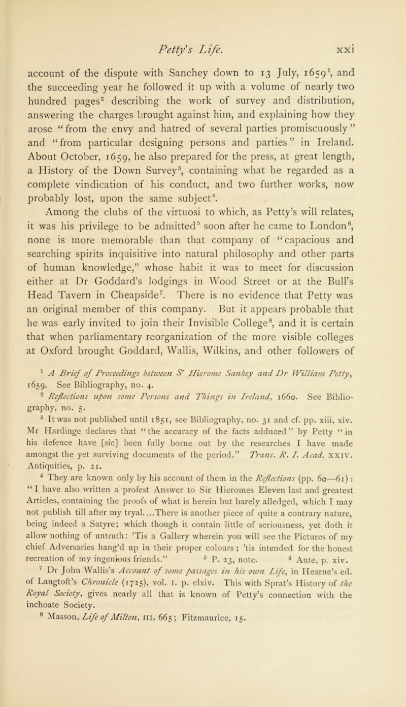 account of the dispute with Sanchey down to 13 July, 16591, and the succeeding year he followed it up with a volume of nearly two hundred pages2 describing the work of survey and distribution, answering the charges brought against him, and explaining how they arose “ from the envy and hatred of several parties promiscuously ” and “ from particular designing persons and parties ” in Ireland. About October, 1659, he also prepared for the press, at great length, a History of the Down Survey3, containing what he regarded as a complete vindication of his conduct, and two further works, now probably lost, upon the same subject4. Among the clubs of the virtuosi to which, as Petty’s will relates, it was his privilege to be admitted5 soon after he came to London6, none is more memorable than that company of “capacious and searching spirits inquisitive into natural philosophy and other parts of human knowledge,” whose habit it was to meet for discussion either at Dr Goddard’s lodgings in Wood Street or at the Bull’s Head Tavern in Cheapside7. There is no evidence that Petty was an original member of this company. But it appears probable that he was early invited to join their Invisible College8, and it is certain that when parliamentary reorganization of the more visible colleges at Oxford brought Goddard, Wallis, Wilkins, and other followers of 1 A Brief of Proceedings between Sr Hierome Sankey and Dr William Petty, 1659. See Bibliography, no. 4. 2 Reflections upon some Persons and Things in Ireland, 1660. See Biblio- graphy, no. 5. 3 It was not published until 1851, see Bibliography, no. 31 and cf. pp. xiii, xiv. Mr Hardinge declares that “the accuracy of the facts adduced” by Petty “in his defence have [sic] been fully borne out by the researches I have made amongst the yet surviving documents of the period.” Trans. R. I. Acad. xxiv. Antiquities, p. 21. 4 They are known only by his account of them in the Reflections (pp. 60—61) : “ I have also written a protest Answer to Sir Hieromes Eleven last and greatest Articles, containing the proofs of what is herein but barely alledged, which I may not publish till after my tryal. ...There is another piece of quite a contrary nature, being indeed a Satyre; which though it contain little of seriousness, yet doth it allow nothing of untruth: ’Tis a Gallery wherein you will see the Pictures of my chief Adversaries hang’d up in their proper colours ; ’tis intended for the honest recreation of my ingenious friends.” 5 P. 23, note. 6 Ante, p. xiv. 7 Dr John Wallis’s Account of some passages in his own Life, in Idearne’s ed. of Langtoft’s Chronicle (1725), vol. 1. p. clxiv. This with Sprat’s History of the Royal Society, gives nearly all that is known of Petty’s connection with the inchoate Society. 8 Masson, Life of Milton, in. 665; Fitzmaurice, 15.