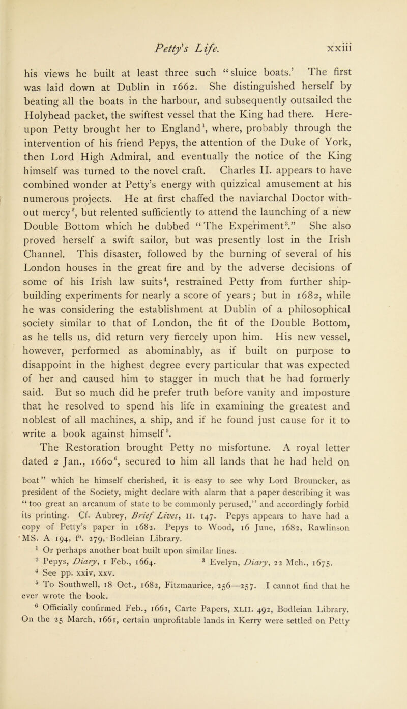 his views he built at least three such “sluice boats.’ The first was laid down at Dublin in 1662. She distinguished herself by beating all the boats in the harbour, and subsequently outsailed the Holyhead packet, the swiftest vessel that the King had there. Here- upon Petty brought her to England1, where, probably through the intervention of his friend Pepys, the attention of the Duke of York, then Lord High Admiral, and eventually the notice of the King himself was turned to the novel craft. Charles II. appears to have combined wonder at Petty’s energy with quizzical amusement at his numerous projects. He at first chaffed the naviarchal Doctor with- out mercy2, but relented sufficiently to attend the launching of a new Double Bottom which he dubbed “The Experiment3.” She also proved herself a swift sailor, but was presently lost in the Irish Channel. This disaster, followed by the burning of several of his London houses in the great fire and by the adverse decisions of some of his Irish law suits4, restrained Petty from further ship- building experiments for nearly a score of years; but in 1682, while he was considering the establishment at Dublin of a philosophical society similar to that of London, the fit of the Double Bottom, as he tells us, did return very fiercely upon him. His new vessel, however, performed as abominably, as if built on purpose to disappoint in the highest degree every particular that was expected of her and caused him to stagger in much that he had formerly said. But so much did he prefer truth before vanity and imposture that he resolved to spend his life in examining the greatest and noblest of all machines, a ship, and if he found just cause for it to write a book against himself 5. The Restoration brought Petty no misfortune. A royal letter dated 2 Jan., 16606, secured to him all lands that he had held on boat ” which he himself cherished, it is easy to see why Lord Brouncker, as president of the Society, might declare with alarm that a paper describing it was “too great an arcanum of state to be commonly perused,” and accordingly forbid its printing. Cf. Aubrey, Brief Lives, 11. 147. Pepys appears to have had a copy of Petty’s paper in 1682. Pepys to Wood, 16 June, 1682, Rawlinson MS. A 194, f°. 279, Bodleian Library. 1 Or perhaps another boat built upon similar lines. 2 Pepys, Diary, 1 Feb., 1664. 3 Evelyn, Diary, 22 Mch., 1675. 4 See pp. xxiv, xxv. 5 To Southwell, 18 Oct., 1682, Fitzmaurice, 256—257. I cannot find that he ever wrote the book. 6 Officially confirmed Feb., 1661, Carte Papers, XLII. 492, Bodleian Library. On the 25 March, 1661, certain unprofitable lands in Kerry were settled on Petty