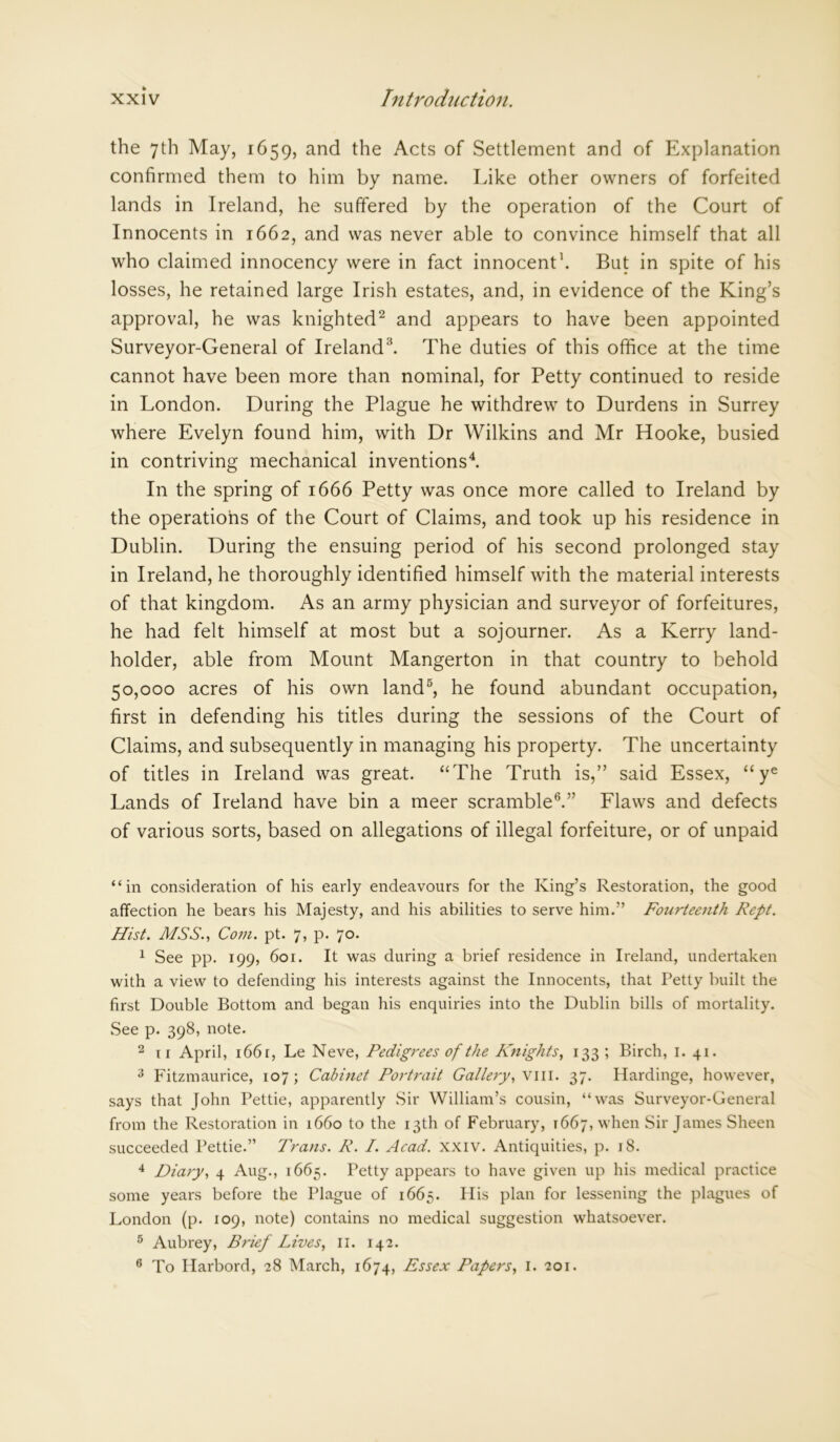 the 7th May, 1659, and the Acts of Settlement and of Explanation confirmed them to him by name. Like other owners of forfeited lands in Ireland, he suffered by the operation of the Court of Innocents in 1662, and was never able to convince himself that all who claimed innocency were in fact innocent1. But in spite of his losses, he retained large Irish estates, and, in evidence of the King’s approval, he was knighted2 and appears to have been appointed Surveyor-General of Ireland3. The duties of this office at the time cannot have been more than nominal, for Petty continued to reside in London. During the Plague he withdrew to Durdens in Surrey where Evelyn found him, with Dr Wilkins and Mr Hooke, busied in contriving mechanical inventions4. In the spring of 1666 Petty was once more called to Ireland by the operations of the Court of Claims, and took up his residence in Dublin. During the ensuing period of his second prolonged stay in Ireland, he thoroughly identified himself with the material interests of that kingdom. As an army physician and surveyor of forfeitures, he had felt himself at most but a sojourner. As a Kerry land- holder, able from Mount Mangerton in that country to behold 50,000 acres of his own land5, he found abundant occupation, first in defending his titles during the sessions of the Court of Claims, and subsequently in managing his property. The uncertainty of titles in Ireland was great. “The Truth is,” said Essex, “ye Lands of Ireland have bin a meer scramble6.” Flaws and defects of various sorts, based on allegations of illegal forfeiture, or of unpaid “in consideration of his early endeavours for the King’s Restoration, the good affection he bears his Majesty, and his abilities to serve him.” Fourteenth Rept. Hist. MSS., Com. pt. 7, p. 70. 1 See pp. 199, 601. It was during a brief residence in Ireland, undertaken with a view to defending his interests against the Innocents, that Petty built the first Double Bottom and began his enquiries into the Dublin bills of mortality. See p. 398, note. 2 ir April, 166 r, Le Neve, Pedigrees of the Knights, 133; Birch, 1. 41. 3 Fitzmaurice, 107; Cabinet Portrait Gallery, viii. 37. Hardinge, however, says that John Pettie, apparently Sir William’s cousin, “was Surveyor-General from the Restoration in 1660 to the 13th of February, 1667, when Sir James Sheen succeeded Pettie.” Trans. R. I. Acad. XXIV. Antiquities, p. 18. 4 Diary, 4 Aug., 1665. Petty appears to have given up his medical practice some years before the Plague of 1665. Ilis plan for lessening the plagues of London (p. 109, note) contains no medical suggestion whatsoever. 5 Aubrey, Brief Lives, 11. 142. 6 To Ilarbord, 28 March, 1674, Essex Papers, 1. 201.