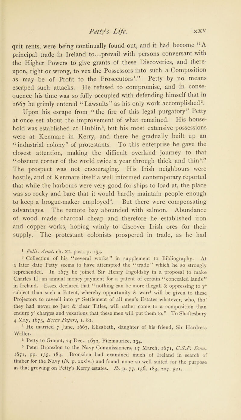quit rents, were being continually found out, and it had become u A principal trade in Ireland to...prevail with persons conversant with the Higher Powers to give grants of these Discoveries, and there- upon, right or wrong, to vex the Possessors into such a Composition as may be of Profit to the Prosecutors'.” Petty by no means escaped such attacks. He refused to compromise, and in conse- quence his time was so fully occupied with defending himself that in 1667 he grimly entered “Lawsuits” as his only work accomplished Upon his escape from “the fire of this legal purgatory” Petty at once set about the improvement of what remained. His house- hold was established at Dublin1 2 3, but his most extensive possessions were at Kenmare in Kerry, and there he gradually built up an “industrial colony” of protestants. To this enterprise he gave the closest attention, making the difficult overland journey to that “obscure corner of the world twice a year through thick and thin4.” The prospect was not encouraging. His Irish neighbours were hostile, and of Kenmare itself a well informed contemporary reported that while the harbours were very good for ships to load at, the place was so rocky and bare that it would hardly maintain people enough to keep a brogue-maker employed5. But there were compensating advantages. The remote bay abounded with salmon. Abundance of wood made charcoal cheap and therefore he established iron and copper works, hoping vainly to discover Irish ores for their supply. The protestant colonists prospered in trade, as he had 1 Polit. Anat. ch. xi. post, p. 195. 2 Collection of his “several works” in supplement to Bibliography. At a later date Petty seems to have attempted the “trade” which he so strongly reprehended. In 1673 he joined Sir Henry Ingoldsby in a proposal to make Charles II. an annual money payment for a patent of certain “concealed lands” in Ireland. Essex declared that “nothing can be more illegall & oppressing to ye subject than such a Patent, whereby opportunity & warp will be given to these Projectors to raveell into y° Settlement of all men’s Estates whatever, who, tho’ they had never so just & clear Titles, will rather come to a composition than endure ye charges and vexations that these men will put them to.” To Shaftesbury 4 May, 1673, Essex Papers, 1. 82. 3 He married 7 June, 1667, Elizabeth, daughter of his friend, Sir Hardress Waller. 4 Petty to Graunt, 24 Dec., 1672, Fitzmaurice, 234. 5 Peter Bronsdon to the Navy Commissioners, 17 March, 1671, C.S.P. Dom. 1671, pp. 135, 184. Bronsdon had examined much of Ireland in search of timber for the Navy (ib. p. xxxiv.) and found none so well suited for the purpose as that growing on Petty’s Kerry estates. Ib. p. 77, 136, 183, 207, 521.