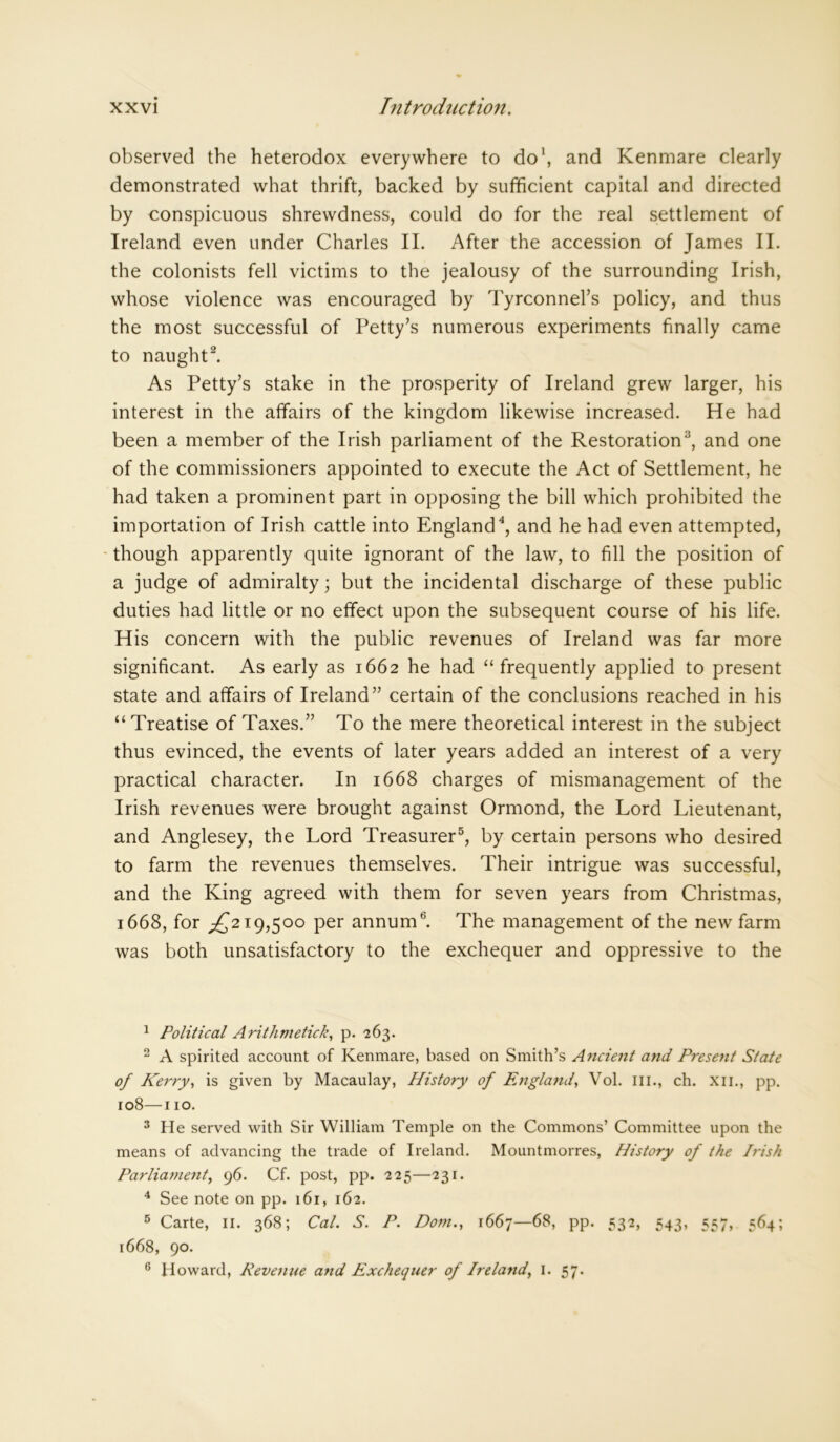 observed the heterodox everywhere to do1, and Kenmare clearly demonstrated what thrift, backed by sufficient capital and directed by conspicuous shrewdness, could do for the real settlement of Ireland even under Charles II. After the accession of James II. the colonists fell victims to the jealousy of the surrounding Irish, whose violence was encouraged by Tyrconnel’s policy, and thus the most successful of Petty’s numerous experiments finally came to naught2. As Petty’s stake in the prosperity of Ireland grew larger, his interest in the affairs of the kingdom likewise increased. He had been a member of the Irish parliament of the Restoration3, and one of the commissioners appointed to execute the Act of Settlement, he had taken a prominent part in opposing the bill which prohibited the importation of Irish cattle into England4, and he had even attempted, though apparently quite ignorant of the law, to fill the position of a judge of admiralty; but the incidental discharge of these public duties had little or no effect upon the subsequent course of his life. His concern with the public revenues of Ireland was far more significant. As early as 1662 he had “frequently applied to present state and affairs of Ireland” certain of the conclusions reached in his “Treatise of Taxes.” To the mere theoretical interest in the subject thus evinced, the events of later years added an interest of a very practical character. In 1668 charges of mismanagement of the Irish revenues were brought against Ormond, the Lord Lieutenant, and Anglesey, the Lord Treasurer5 6, by certain persons who desired to farm the revenues themselves. Their intrigue was successful, and the King agreed with them for seven years from Christmas, 1668, for ^219,500 per annum11. The management of the new farm was both unsatisfactory to the exchequer and oppressive to the 1 Political Arithmetick, p. 263. 2 A spirited account of Kenmare, based on Smith’s Ancient and Present State of Kerry, is given by Macaulay, History of England, Vol. III., ch. xn., pp. 108—110. 3 He served with Sir William Temple on the Commons’ Committee upon the means of advancing the trade of Ireland. Mountmorres, History of the Irish Parliament, 96. Cf. post, pp. 225—231. 4 See note on pp. 161, 162. 5 Carte, 11. 368; Cal. S. P. Dorn., 1667—68, pp. 532, 543, 557, 564; 1668, 90. 6 Howard, Revenue and Exchequer of Ireland, 1. 57.