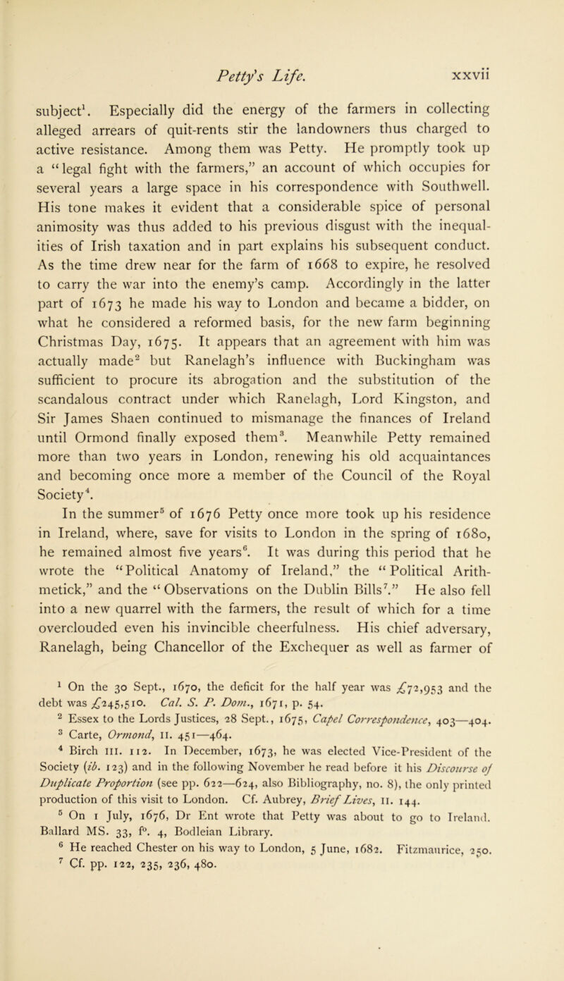 subject1. Especially did the energy of the farmers in collecting alleged arrears of quit-rents stir the landowners thus charged to active resistance. Among them was Petty. He promptly took up a “ legal fight with the farmers,” an account of which occupies for several years a large space in his correspondence with Southwell. His tone makes it evident that a considerable spice of personal animosity was thus added to his previous disgust with the inequal- ities of Irish taxation and in part explains his subsequent conduct. As the time drew near for the farm of 1668 to expire, he resolved to carry the war into the enemy’s camp. Accordingly in the latter part of 1673 he made his way to London and became a bidder, on what he considered a reformed basis, for the new farm beginning Christmas Day, 1675. It appears that an agreement with him was actually made2 but Ranelagh’s influence with Buckingham was sufficient to procure its abrogation and the substitution of the scandalous contract under which Ranelagh, Lord Kingston, and Sir James Shaen continued to mismanage the finances of Ireland until Ormond finally exposed them3. Meanwhile Petty remained more than two years in London, renewing his old acquaintances and becoming once more a member of the Council of the Royal Society4. In the summer5 6 of 1676 Petty once more took up his residence in Ireland, where, save for visits to London in the spring of 1680, he remained almost five years'3. It was during this period that he wrote the Political Anatomy of Ireland,” the “Political Arith- metick,” and the “ Observations on the Dublin Bills7.” He also fell into a new quarrel with the farmers, the result of which for a time overclouded even his invincible cheerfulness. His chief adversary, Ranelagh, being Chancellor of the Exchequer as well as farmer of 1 On the 30 Sept., 1670, the deficit for the half year was ,£72,953 and the debt was £245,510. Cal. S. P. Dom., 1671, p. 54. 2 Essex to the Lords Justices, 28 Sept., 1675, Capel Correspondence, 403—404. 3 Carte, Ormond, 11. 451—464. 4 Birch in. 112. In December, 1673, he was elected Vice-President of the Society (ib. 123) and in the following November he read before it his Discourse oj Duplicate Proportion (see pp. 622—624, also Bibliography, no. 8), the only printed production of this visit to London. Cf. Aubrey, Brief Lives, 11. 144. 5 On 1 July, 1676, Dr Ent wrote that Petty was about to go to Ireland. Ballard MS. 33, f°. 4, Bodleian Library. 6 He reached Chester on his way to London, 5 June, 1682. Fitzmaurice, 250. 7 Cf. pp. 122, 235, 236, 480.