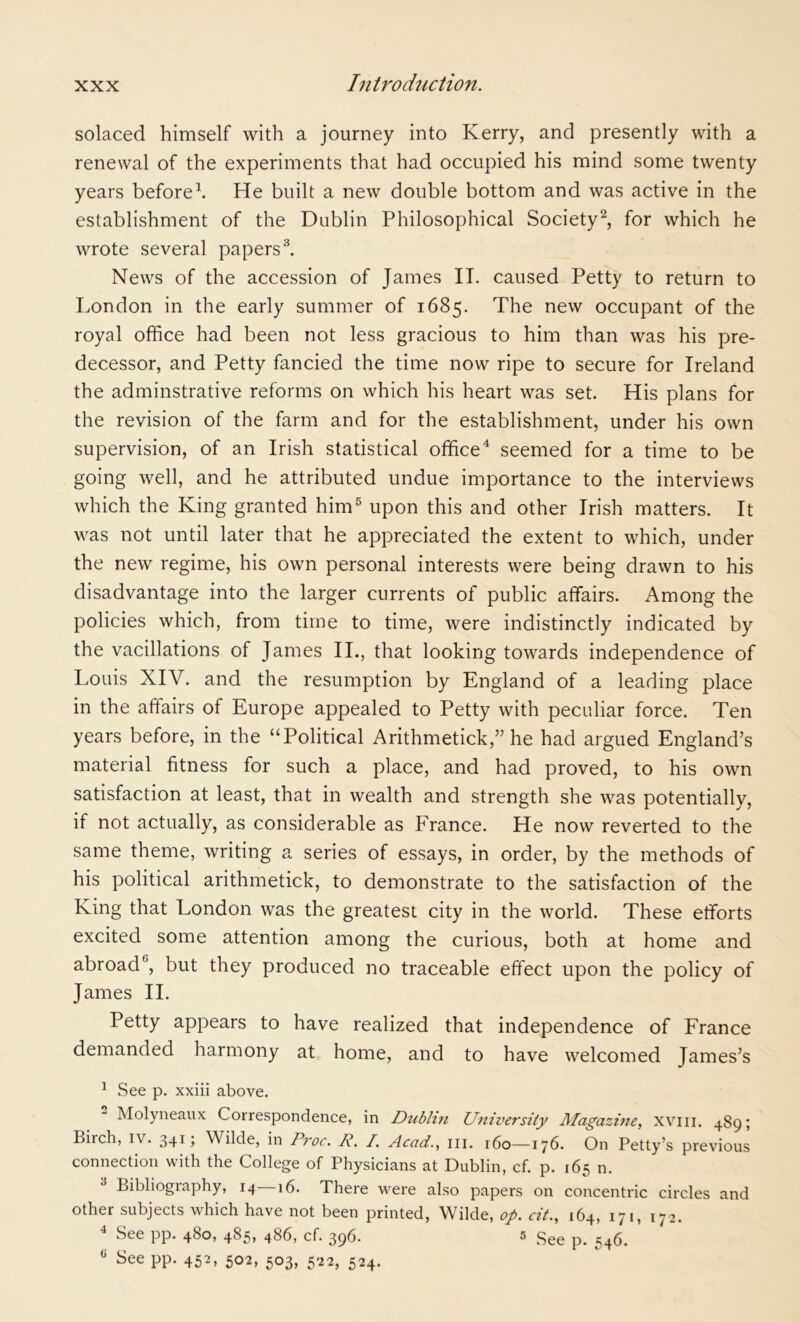 solaced himself with a journey into Kerry, and presently with a renewal of the experiments that had occupied his mind some twenty years before1. He built a new double bottom and was active in the establishment of the Dublin Philosophical Society2, for which he wrote several papers3. News of the accession of James II. caused Petty to return to London in the early summer of 1685. The new occupant of the royal office had been not less gracious to him than was his pre- decessor, and Petty fancied the time now ripe to secure for Ireland the adminstrative reforms on which his heart was set. His plans for the revision of the farm and for the establishment, under his own supervision, of an Irish statistical office4 seemed for a time to be going well, and he attributed undue importance to the interviews which the King granted him5 upon this and other Irish matters. It was not until later that he appreciated the extent to which, under the new regime, his own personal interests were being drawn to his disadvantage into the larger currents of public affairs. Among the policies which, from time to time, were indistinctly indicated by the vacillations of James II., that looking towards independence of Louis XIV. and the resumption by England of a leading place in the affairs of Europe appealed to Petty with peculiar force. Ten years before, in the “Political Arithmetick,” he had argued England’s material fitness for such a place, and had proved, to his own satisfaction at least, that in wealth and strength she was potentially, if not actually, as considerable as France. He now reverted to the same theme, writing a series of essays, in order, by the methods of his political arithmetick, to demonstrate to the satisfaction of the King that London was the greatest city in the world. These efforts excited some attention among the curious, both at home and abroad6, but they produced no traceable effect upon the policy of James II. Petty appears to have realized that independence of France demanded harmony at home, and to have welcomed James’s 1 See p. xxiii above. Molyneaux Correspondence, in Dublin University Magazine, xvm. 489; Birch, iv. 341? Wilde, in Proc. R. I. Acad., hi. 160—176. On Petty’s previous connection with the College of Physicians at Dublin, cf. p. 165 n. 3 Bibliography, 14 16. There were also papers on concentric circles and other subjects which have not been printed, Wilde, op. cit., 164, 171, 172. See pp. 480, 485, 486, cf. 396. 5 See p. 546. 5 See pp. 452, 502, 503, 522, 524.