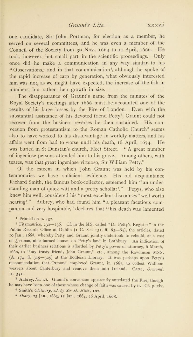 Graunt's Life. xxxvii one candidate, Sir John Portman, for election as a member, he served on several committees, and he was even a member of the Council of the Society from 30 Nov., 1664 to 11 April, 1666. He took, however, but small part in the scientific proceedings. Only once did he make a communication in any way similar to his “ Observations,” and in that communication1, although he spoke of the rapid increase of carp by generation, what obviously interested him was not, as we might have expected, the increase of the fish in numbers, but rather their growth in size. The disappearance of Graunt’s name from the minutes of the Royal Society’s meetings after 1666 must be accounted one of the results of his large losses by the Fire of London. Even with the substantial assistance of his devoted friend Petty2, Graunt could not recover from the business reverses he then sustained. His con- version from protestantism to the Roman Catholic Church3 seems also to have worked to his disadvantage in worldly matters, and his affairs went from bad to worse until his death, 18 April, 1674. He was buried in St Dunstan’s church, Fleet Street. “ A great number of ingeniose persons attended him to his grave. Among others, with teares, was that great ingeniose virtuoso, Sir William Petty.” Of the esteem in which John Graunt was held by his con- temporaries we have sufficient evidence. His old acquaintance Richard Smith, the famous book-collector, esteemed him “ an under- standing man of quick witt and a pretty schollar4.” Pepys, who also knew him well, considered his “most excellent discourses” well worth hearing5.” Aubrey, who had found him “a pleasant facetious com- panion and very hospitable,” declares that “his death was lamented 1 Printed on p. 432. 2 Fitzmaurice, 232—236. Cf. in the MS. called “Dr Petty’s Register” in the Public Records Office at Dublin (1 C. 8 c. 131, ffi 63—64), the articles, dated 10 Jan., 1667, whereby Petty and Graunt jointly undertook to rebuild, at a cost of ,£12,000, nine burned houses on Petty’s land in Lothbury. An indication of their earlier business relations is afforded by Petty’s power of attorney, 6 March, 1660, to “my trusty friend, John Graunt,” etc., among the Rawlinson MSS. (A. 174, ff. 319—325) at the Bodleian Library. It was perhaps upon Petty’s recommendation that Ormond employed Graunt, in 1667, to collect Walloon weavers about Canterbury and remove them into Ireland. Carte, Ormond, II. 342. 3 Aubrey, loc. cit. Graunt’s conversion apparently antedated the Fire, though he may have been one of those whose change of faith was caused by it. Cf. p. xlv. 4 Smith’s Obituary, ed. by Sir H. Ellis, 102.