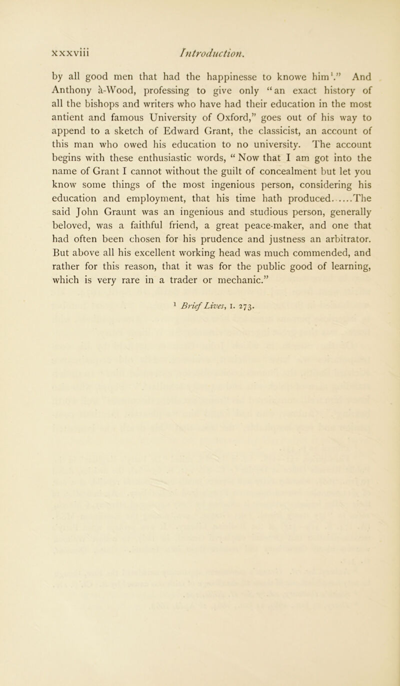 by all good men that had the happinesse to knowe him1.” And Anthony a-Wood, professing to give only “an exact history of all the bishops and writers who have had their education in the most antient and famous University of Oxford,” goes out of his way to append to a sketch of Edward Grant, the classicist, an account of this man who owed his education to no university. The account begins with these enthusiastic words, “ Now that I am got into the name of Grant I cannot without the guilt of concealment but let you know some things of the most ingenious person, considering his education and employment, that his time hath produced The said John Graunt was an ingenious and studious person, generally beloved, was a faithful friend, a great peace-maker, and one that had often been chosen for his prudence and justness an arbitrator. But above all his excellent working head was much commended, and rather for this reason, that it was for the public good of learning, which is very rare in a trader or mechanic.” 1 Brief Lives, 1. 273.