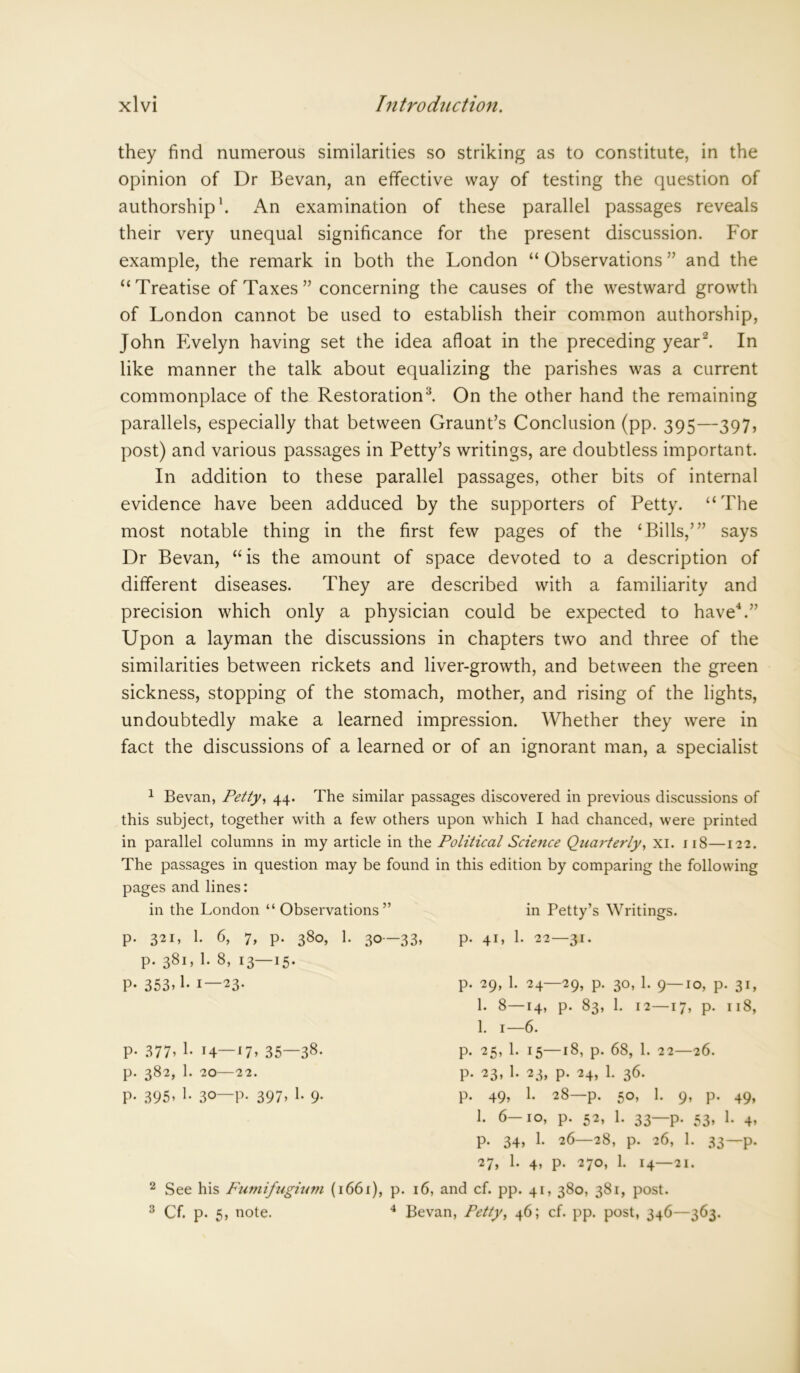 they find numerous similarities so striking as to constitute, in the opinion of Dr Bevan, an effective way of testing the question of authorship1. An examination of these parallel passages reveals their very unequal significance for the present discussion. For example, the remark in both the London “Observations” and the “Treatise of Taxes ” concerning the causes of the westward growth of London cannot be used to establish their common authorship, John Evelyn having set the idea afloat in the preceding year2. In like manner the talk about equalizing the parishes was a current commonplace of the Restoration3. On the other hand the remaining parallels, especially that between Graunt’s Conclusion (pp. 395—397, post) and various passages in Petty’s writings, are doubtless important. In addition to these parallel passages, other bits of internal evidence have been adduced by the supporters of Petty. “The most notable thing in the first few pages of the ‘Bills,’” says Dr Bevan, “is the amount of space devoted to a description of different diseases. They are described with a familiarity and precision which only a physician could be expected to have4.” Upon a layman the discussions in chapters two and three of the similarities between rickets and liver-growth, and between the green sickness, stopping of the stomach, mother, and rising of the lights, undoubtedly make a learned impression. Whether they were in fact the discussions of a learned or of an ignorant man, a specialist 1 Bevan, Petty, 44. The similar passages discovered in previous discussions of this subject, together with a few others upon which I had chanced, were printed in parallel columns in my article in the Political Science Quarterly, xi. 118—122. The passages in question may be found in this edition by comparing the following pages and lines: in the London “Observations” p. 321, 1. 6, 7, p. 380, 1. 30—33, p. 381, 1. 8, 13—15. P- 353> 1- 1—23. p. 377, 1. 14—17, 35—38- p. 382, 1. 20—22. P- 395* 1- 30—P- 397> !• 9- in Petty’s Writings, p. 41, 1. 22—31. p. 29, 1. 24—29, p. 30, 1. 9—10, p. 31, 1. 8—14, p. 83, 1. 12—17, p. 118, 1. 1—6. p. 25, 1. 15—18, p. 68, 1. 22—26. p. 23, 1. 23, p. 24, 1. 36. p. 49, 1. 28—p. 50, 1. 9, p. 49, 1. 6 10, p. 52, 1. 33 p. 53, 1. 4, p. 34, 1. 26—28, p. 26, 1. 33—p. 27, 1. 4, p. 270, 1. 14—21. 2 See his Fumifugium (1661), p. 16, and cf. pp. 41, 380, 381, post. 3 Cf. p. 5, note. 4 Bevan, Petty, 46; cf. pp. post, 346—363.