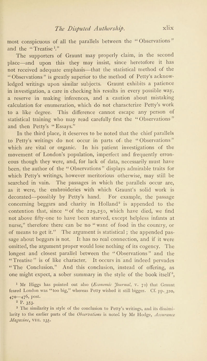 most conspicuous of all the parallels between the “ Observations ” and the “ Treatise V’ The supporters of Graunt may properly claim, in the second place—and upon this they may insist, since heretofore it has not received adequate emphasis—that the statistical method of the “Observations” is greatly superior to the method of Petty’s acknow- ledged writings upon similar subjects. Graunt exhibits a patience in investigation, a care in checking his results in every possible way, a reserve in making inferences, and a caution about mistaking calculation for enumeration, which do not characterize Petty’s work to a like degree. This difference cannot escape any person of statistical training who may read carefully first the “ Observations ” and then Petty’s “ Essays.” In the third place, it deserves to be noted that the chief parallels to Petty’s writings do not occur in parts of the “ Observations ” which are vital or organic. In his patient investigations of the movement of London’s population, imperfect and frequently erron- eous though they were, and, for lack of data, necessarily must have been, the author of the “Observations” displays admirable traits for which Petty’s writings, however meritorious otherwise, may still be searched in vain. The passages in which the parallels occur are, as it were, the embroideries with which Graunt’s solid work is decorated—possibly by Petty’s hand. For example, the passage concerning beggars and charity in Holland'2 is appended to the contention that, since “of the 229,250, which have died, we find not above fifty-one to have been starved, except helpless infants at nurse,” therefore there can be no “ want of food in the country, or of means to get it.” The argument is statistical; the appended pas- sage about beggars is not. It has no real connection, and if it were omitted, the argument proper would lose nothing of its cogency. The longest and closest parallel between the “ Observations ” and the “Treatise” is of like character. It occurs in and indeed pervades “The Conclusion.” And this conclusion, instead of offering, as one might expect, a sober summary in the style of the book itself3, 1 Mr Higgs has pointed out also [Economic Journal, v. 72) that Graunt feared London was “too big,” whereas Petty wished it still bigger. Cf. pp. 320, 470—476, post. 2 P- 353- 3 The similarity in style of the conclusion to Petty’s writings, and its dissimi- larity to the earlier parts of the Observations is noted by Mr Ilodge, Assurance Magazine, vm. 235.