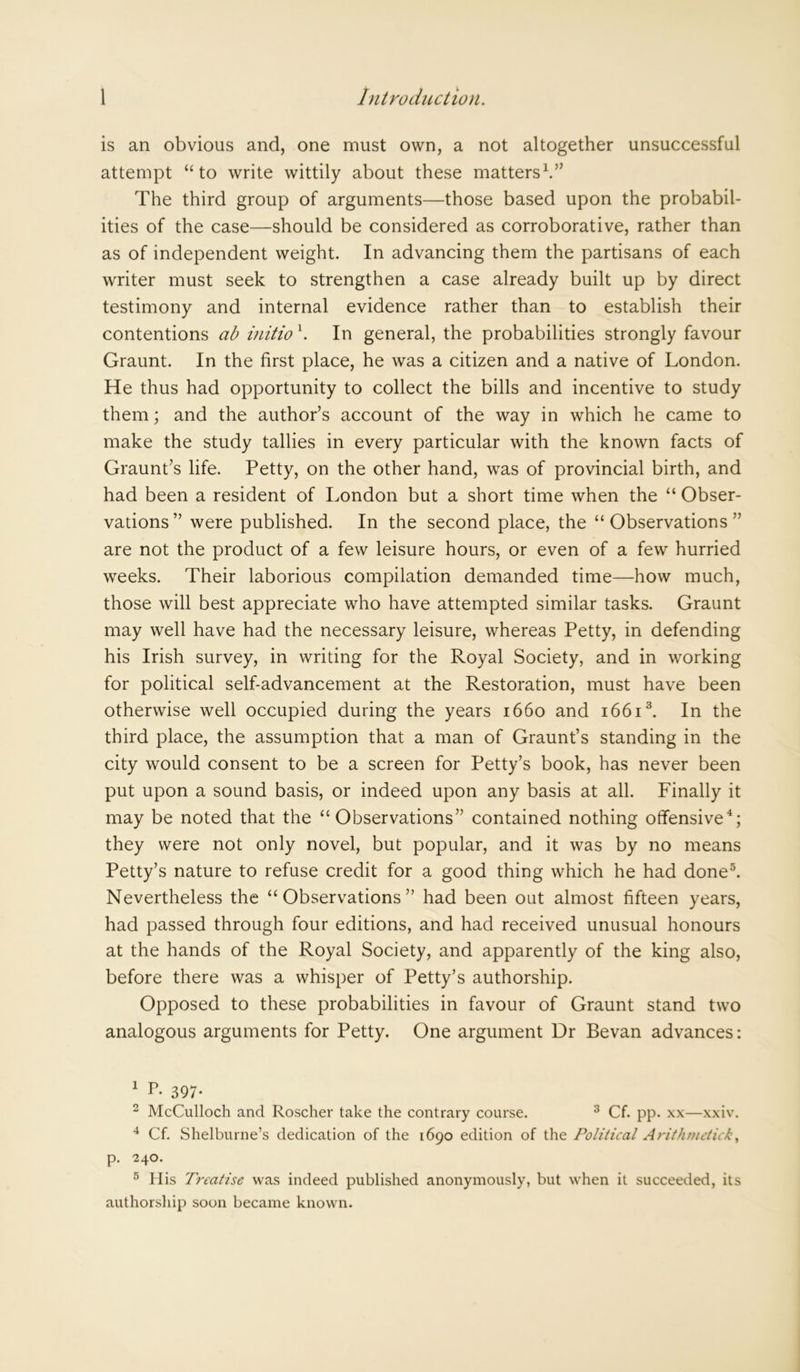 is an obvious and, one must own, a not altogether unsuccessful attempt “ to write wittily about these matters1 2.” The third group of arguments—those based upon the probabil- ities of the case—should be considered as corroborative, rather than as of independent weight. In advancing them the partisans of each writer must seek to strengthen a case already built up by direct testimony and internal evidence rather than to establish their contentions ab initio \ In general, the probabilities strongly favour Graunt. In the first place, he was a citizen and a native of London. He thus had opportunity to collect the bills and incentive to study them; and the author’s account of the way in which he came to make the study tallies in every particular with the known facts of Graunt’s life. Petty, on the other hand, was of provincial birth, and had been a resident of London but a short time when the “ Obser- vations” were published. In the second place, the “Observations” are not the product of a few leisure hours, or even of a few hurried weeks. Their laborious compilation demanded time—how much, those will best appreciate who have attempted similar tasks. Graunt may well have had the necessary leisure, whereas Petty, in defending his Irish survey, in writing for the Royal Society, and in working for political self-advancement at the Restoration, must have been otherwise well occupied during the years 1660 and 16613. In the third place, the assumption that a man of Graunt’s standing in the city would consent to be a screen for Petty’s book, has never been put upon a sound basis, or indeed upon any basis at all. Finally it may be noted that the “Observations” contained nothing offensive4; they were not only novel, but popular, and it was by no means Petty’s nature to refuse credit for a good thing which he had done5. Nevertheless the “Observations” had been out almost fifteen years, had passed through four editions, and had received unusual honours at the hands of the Royal Society, and apparently of the king also, before there was a whisper of Petty’s authorship. Opposed to these probabilities in favour of Graunt stand two analogous arguments for Petty. One argument Dr Bevan advances: 1 L 397* 2 McCulloch and Roscher take the contrary course. 3 Cf. pp. xx—xxiv. 4 Cf. Shelburne’s dedication of the 1690 edition of the Political Arithmetic/:, p. 240. 5 His Treatise was indeed published anonymously, but when it succeeded, its authorship soon became known.