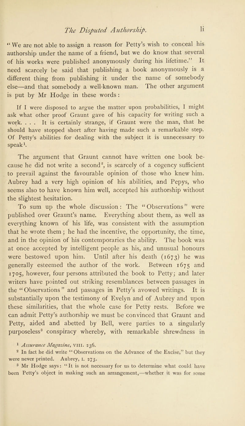 “ We are not able to assign a reason for Petty’s wish to conceal his authorship under the name of a friend, but we do know that several of his works were published anonymously during his lifetime.” It need scarcely be said that publishing a book anonymously is a different thing from publishing it under the name of somebody else—and that somebody a well-known man. The other argument is put by Mr Hodge in these words : If I were disposed to argue the matter upon probabilities, I might ask what other proof Graunt gave of his capacity for writing such a work. ... It is certainly strange, if Graunt were the man, that he should have stopped short after having made such a remarkable step. Of Petty’s abilities for dealing with the subject it is unnecessary to speak1. The argument that Graunt cannot have written one book be- cause he did not write a second2, is scarcely of a cogency sufficient to prevail against the favourable opinion of those who knew him. Aubrey had a very high opinion of his abilities, and Pepys, who seems also to have known him well, accepted his authorship without the slightest hesitation. To sum up the whole discussion: The “Observations” were published over Graunt’s name. Everything about them, as well as everything known of his life, was consistent with the assumption that he wrote them; he had the incentive, the opportunity, the time, and in the opinion of his contemporaries the ability. The book was at once accepted by intelligent people as his, and unusual honours were bestowed upon him. Until after his death (1673) he was generally esteemed the author of the work. Between 1675 and 1705, however, four persons attributed the book to Petty; and later writers have pointed out striking resemblances between passages in the “ Observations ” and passages in Petty’s avowed writings. It is substantially upon the testimony of Evelyn and of Aubrey and upon these similarities, that the whole case for Petty rests. Before we can admit Petty’s authorship we must be convinced that Graunt and Petty, aided and abetted by Bell, were parties to a singularly purposeless3 conspiracy whereby, with remarkable shrewdness in 1 Assurance Magazine, vm. 236. 2 In fact he did write “Observations on the Advance of the Excise,” but they were never printed. Aubrey, 1. 273. 3 Mr Hodge says: “It is not necessary for us to determine what could have been Petty’s object in making such an arrangement,—whether it was for some