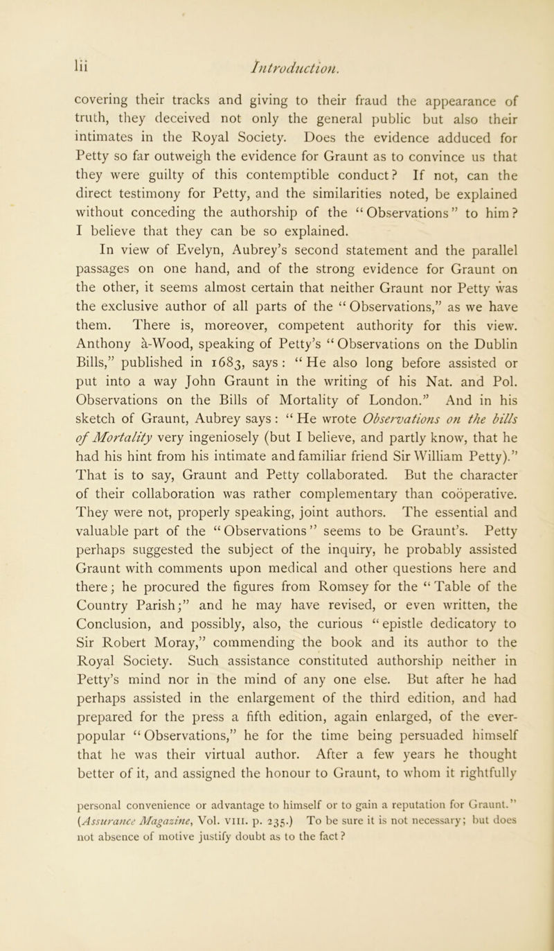 covering their tracks and giving to their fraud the appearance of truth, they deceived not only the general public but also their intimates in the Royal Society. Does the evidence adduced for Petty so far outweigh the evidence for Graunt as to convince us that they were guilty of this contemptible conduct? If not, can the direct testimony for Petty, and the similarities noted, be explained without conceding the authorship of the “Observations” to him? I believe that they can be so explained. In view of Evelyn, Aubrey’s second statement and the parallel passages on one hand, and of the strong evidence for Graunt on the other, it seems almost certain that neither Graunt nor Petty was the exclusive author of all parts of the “ Observations,” as we have them. There is, moreover, competent authority for this view. Anthony a-Wood, speaking of Petty’s “ Observations on the Dublin Bills,” published in 1683, says: “He also long before assisted or put into a way John Graunt in the writing of his Nat. and Pol. Observations on the Bills of Mortality of London.” And in his sketch of Graunt, Aubrey says : “ He wrote Observations on the bills of Mortality very ingeniosely (but I believe, and partly know, that he had his hint from his intimate and familiar friend Sir William Petty).” That is to say, Graunt and Petty collaborated. But the character of their collaboration was rather complementary than cooperative. They were not, properly speaking, joint authors. The essential and valuable part of the “Observations” seems to be Graunt’s. Petty perhaps suggested the subject of the inquiry, he probably assisted Graunt with comments upon medical and other questions here and there; he procured the figures from Romsey for the “Table of the Country Parish;” and he may have revised, or even written, the Conclusion, and possibly, also, the curious “ epistle dedicatory to Sir Robert Moray,” commending the book and its author to the Royal Society. Such assistance constituted authorship neither in Petty’s mind nor in the mind of any one else. But after he had perhaps assisted in the enlargement of the third edition, and had prepared for the press a fifth edition, again enlarged, of the ever- popular “ Observations,” he for the time being persuaded himself that he was their virtual author. After a few years he thought better of it, and assigned the honour to Graunt, to whom it rightfully personal convenience or advantage to himself or to gain a reputation for Graunt.” [Assurance Magazine, Vol. vm. p. 235.) To be sure it is not necessary; but does not absence of motive justify doubt as to the fact?