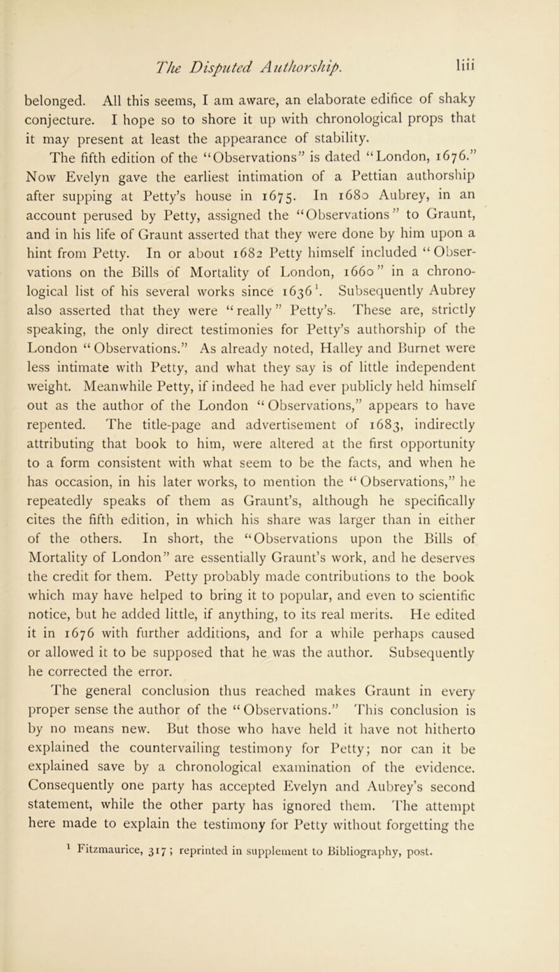 belonged. All this seems, I am aware, an elaborate edifice of shaky conjecture. I hope so to shore it up with chronological props that it may present at least the appearance of stability. The fifth edition of the “Observations” is dated “London, 1676.” Now Evelyn gave the earliest intimation of a Pettian authorship after supping at Petty’s house in 1675. In *680 Aubrey, in an account perused by Petty, assigned the “Observations” to Graunt, and in his life of Graunt asserted that they were done by him upon a hint from Petty. In or about 1682 Petty himself included “Obser- vations on the Bills of Mortality of London, 1660” in a chrono- logical list of his several works since 1636 1. Subsequently Aubrey also asserted that they were “ really ” Petty’s. These are, strictly speaking, the only direct testimonies for Petty’s authorship of the London “ Observations.” As already noted, Halley and Burnet were less intimate with Petty, and what they say is of little independent weight. Meanwhile Petty, if indeed he had ever publicly held himself out as the author of the London “ Observations,” appears to have repented. The title-page and advertisement of 1683, indirectly attributing that book to him, were altered at the first opportunity to a form consistent with what seem to be the facts, and when he has occasion, in his later works, to mention the “Observations,” he repeatedly speaks of them as Graunt’s, although he specifically cites the fifth edition, in which his share was larger than in either of the others. In short, the “Observations upon the Bills of Mortality of London” are essentially Graunt’s work, and he deserves the credit for them. Petty probably made contributions to the book which may have helped to bring it to popular, and even to scientific notice, but he added little, if anything, to its real merits. He edited it in 1676 with further additions, and for a while perhaps caused or allowed it to be supposed that he was the author. Subsequently he corrected the error. The general conclusion thus reached makes Graunt in every proper sense the author of the “ Observations.” This conclusion is by no means new. But those who have held it have not hitherto explained the countervailing testimony for Petty; nor can it be explained save by a chronological examination of the evidence. Consequently one party has accepted Evelyn and Aubrey’s second statement, while the other party has ignored them. The attempt here made to explain the testimony for Petty without forgetting the 1 Fitzmaurice, 317; reprinted in supplement to Bibliography, post.