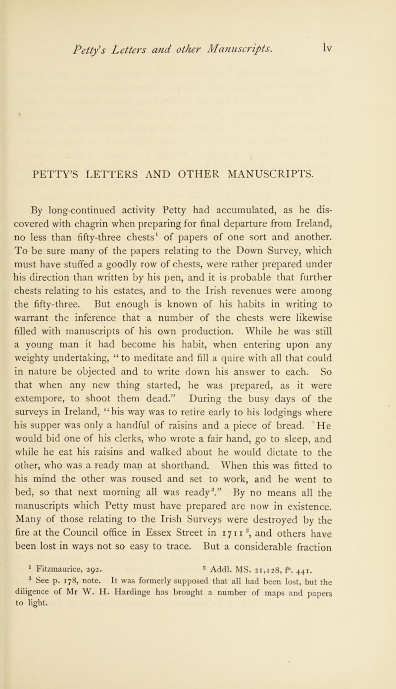 PETTY’S LETTERS AND OTHER MANUSCRIPTS. By long-continued activity Petty had accumulated, as he dis- covered with chagrin when preparing for final departure from Ireland, no less than fifty-three chests1 of papers of one sort and another. To be sure many of the papers relating to the Down Survey, which must have stuffed a goodly row of chests, were rather prepared under his direction than written by his pen, and it is probable that further chests relating to his estates, and to the Irish revenues were among the fifty-three. But enough is known of his habits in writing to warrant the inference that a number of the chests were likewise filled with manuscripts of his own production. While he was still a young man it had become his habit, when entering upon any weighty undertaking, “ to meditate and fill a quire with all that could in nature be objected and to write down his answer to each. So that when any new thing started, he was prepared, as it were extempore, to shoot them dead.” During the busy days of the surveys in Ireland, 44 his way was to retire early to his lodgings where his supper was only a handful of raisins and a piece of bread. He would bid one of his clerks, who wrote a fair hand, go to sleep, and while he eat his raisins and walked about he would dictate to the other, who was a ready man at shorthand. When this was fitted to his mind the other was roused and set to work, and he went to bed, so that next morning all was ready2.” By no means all the manuscripts which Petty must have prepared are now in existence. Many of those relating to the Irish Surveys were destroyed by the fire at the Council office in Essex Street in 17 n3, and others have been lost in ways not so easy to trace. But a considerable fraction 1 Fitzmaurice, 292. 2 Addl. MS. 21,128, f°. 441. 3 See p. 178, note. It was formerly supposed that all had been lost, but the diligence of Mr W. H. Hardinge has brought a number of maps and papers to light.
