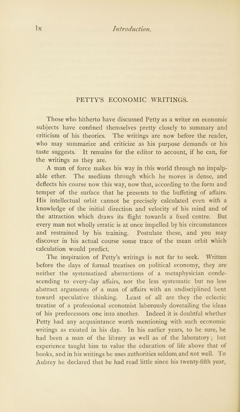 PETTY’S ECONOMIC WRITINGS. Those who hitherto have discussed Petty as a writer on economic subjects have confined themselves pretty closely to summary and criticism of his theories. The writings are now before the reader, who may summarize and criticize as his purpose demands or his taste suggests. It remains for the editor to account, if he can, for the writings as they are. A man of force makes his way in this world through no impalp- able ether. The medium through which he moves is dense, and deflects his course now this way, now that, according to the form and temper of the surface that he presents to the buffeting of affairs. His intellectual orbit cannot be precisely calculated even with a knowledge of the initial direction and velocity of his mind and of the attraction which draws its flight towards a fixed centre. But every man not wholly erratic is at once impelled by his circumstances and restrained by his training. Postulate these, and you may discover in his actual course some trace of the mean orbit which calculation would predict. The inspiration of Petty’s writings is not far to seek. Written before the days of formal treatises on political economy, they are neither the systematized abstractions of a metaphysician conde- scending to every-day affairs, nor the less systematic but no less abstract arguments of a man of affairs with an undisciplined bent toward speculative thinking. Least of all are they the eclectic treatise of a professional economist laborously dovetailing the ideas of his predecessors one into another. Indeed it is doubtful whether Petty had any acquaintance worth mentioning with such economic writings as existed in his day. In his earlier years, to be sure, he had been a man of the library as well as of the laboratory; but experience taught him to value the education of life above that ot books, and in his writings he uses authorities seldom, and not well. To Aubrey he declared that he had read little since his twenty-fifth year,