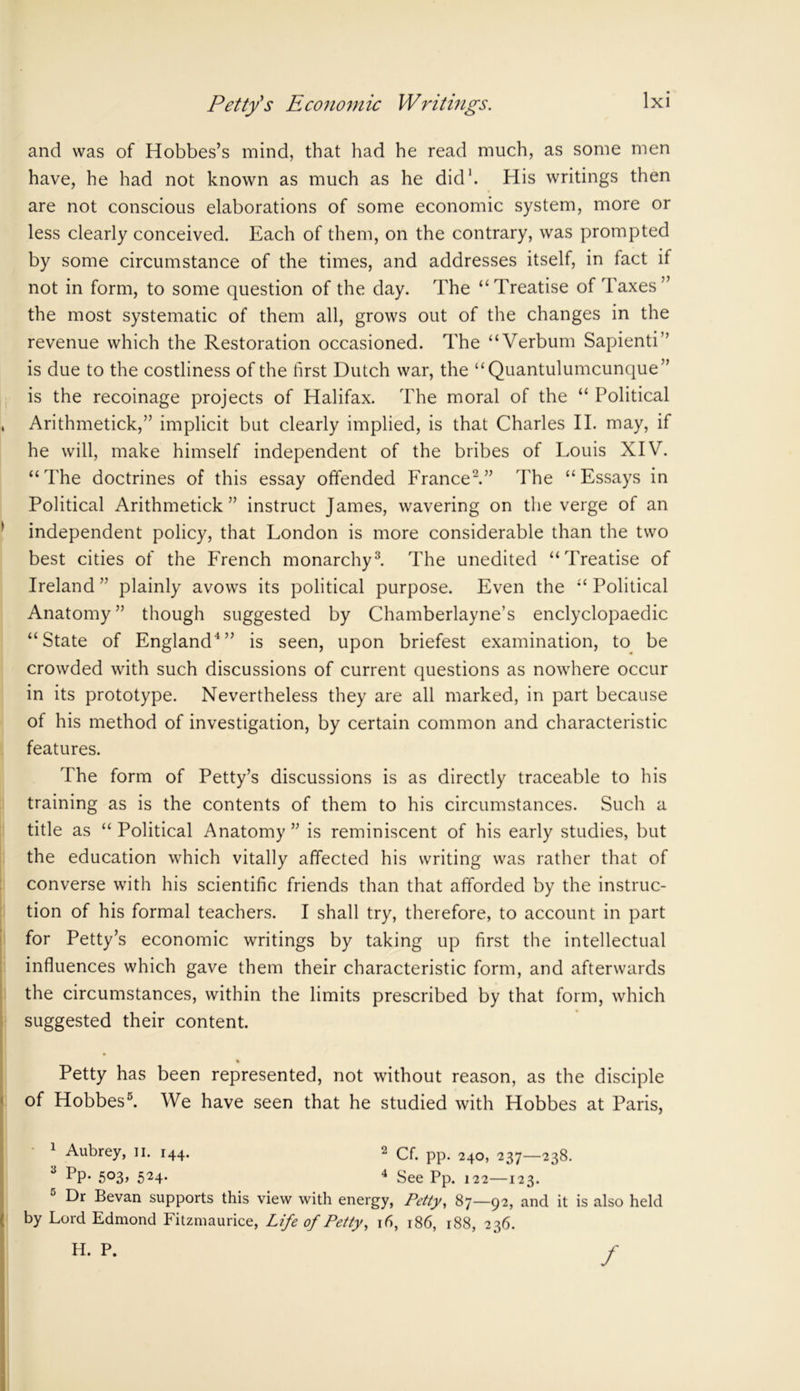 and was of Hobbes’s mind, that had he read much, as some men have, he had not known as much as he did1. His writings then are not conscious elaborations of some economic system, more or less clearly conceived. Each of them, on the contrary, was prompted by some circumstance of the times, and addresses itself, in fact if not in form, to some question of the day. The “Treatise of Taxes” the most systematic of them all, grows out of the changes in the revenue which the Restoration occasioned. The “Verbum Sapienti” is due to the costliness of the first Dutch war, the “Quantulumcunque” is the recoinage projects of Halifax. The moral of the “ Political » Arithmetick,” implicit but clearly implied, is that Charles II. may, if he will, make himself independent of the bribes of Louis XIV. “The doctrines of this essay offended France2.” The “Essays in Political Arithmetick” instruct James, wavering on the verge of an independent policy, that London is more considerable than the two best cities of the French monarchy3. The unedited “Treatise of Ireland ” plainly avows its political purpose. Even the “ Political Anatomy” though suggested by Chamberlayne’s enclyclopaedic “State of England4” is seen, upon briefest examination, to be crowded with such discussions of current questions as nowhere occur in its prototype. Nevertheless they are all marked, in part because of his method of investigation, by certain common and characteristic features. The form of Petty’s discussions is as directly traceable to his training as is the contents of them to his circumstances. Such a title as “ Political Anatomy ” is reminiscent of his early studies, but the education which vitally affected his writing was rather that of converse with his scientific friends than that afforded by the instruc- tion of his formal teachers. I shall try, therefore, to account in part for Petty’s economic writings by taking up first the intellectual influences which gave them their characteristic form, and afterwards the circumstances, within the limits prescribed by that form, which suggested their content. % Petty has been represented, not without reason, as the disciple of Hobbes5. We have seen that he studied with Hobbes at Paris, 1 Aubrey, II. 144. 2 Cf. pp. 240, 237—238. 3 Pp. 503, 524. 4 gee pp. I22—12^. Dr Bevan supports this view with energy, Petty, 87—92, and it is also held by Lord Edmond Fitzmaurice, Life of Petty, 16, 186, 188, 236. H. P. /