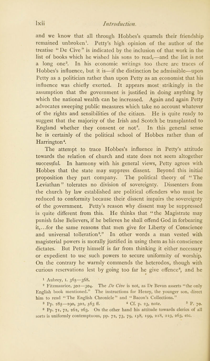 and we know that all through Hobbes’s quarrels their friendship remained unbroken1. Petty’s high opinion of the author of the treatise “ De Cive ” is indicated by the inclusion of that work in the list of books which he wished his sons to read,—and the list is not a long one2. In his economic writings too there are traces of Hobbes’s influence, but it is—if the distinction be admissible—upon Petty as a politician rather than upon Petty as an economist that his influence was chiefly exerted. It appears most strikingly in the assumption that the government is justified in doing anything by which the national wealth can be increased. Again and again Petty advocates sweeping public measures which take no account whatever of the rights and sensibilities of the citizen. He is quite ready to suggest that the majority of the Irish and Scotch be transplanted to England whether they consent or not3. In this general sense he is certainly of the political school of Hobbes rather than of Harrington4. The attempt to trace Hobbes’s influence in Petty’s attitude towards the relation of church and state does not seem altogether successful. In harmony with his general views, Petty agrees with Hobbes that the state may suppress dissent. Beyond this initial proposition they part company. The political theory of “The Leviathan ” tolerates no division of sovereignty. Dissenters from the church by law established are political offenders who must be reduced to conformity because their dissent impairs the sovereignty of the government. Petty’s reason why dissent may be suppressed is quite different from this. He thinks that “ the Magistrate may punish false Believers, if he believes he shall offend God in forbearing it,...for the same reasons that men give for Liberty of Conscience and universal tolleration5.” In other words a man vested with magisterial powers is morally justified in using them as his conscience dictates. But Petty himself is far from thinking it either necessary or expedient to use such powers to secure uniformity of worship. On the contrary he warmly commends the heterodox, though with curious reservations lest by going too far he give offence6, and he 1 Aubrey, I. 365—368. 2 Fitzmaurice, 302—304. The De Cive is not, as Dr Bevan asserts “the only English book mentioned.” The instructions for Henry, the younger son, direct him to read “The English Chronicle” and “Bacon’s Collections.” 3 Pp. 285—290, 302, 563 ff. 4 Cf. p. 23, note. 5 P. 70. 6 Pp. 71, 72, 262, 263. On the other hand his attitude towards clerics of all sorts is uniformly contemptuous, pp. 72, 73, 79, 158, 199, 218, 223, 263, etc.