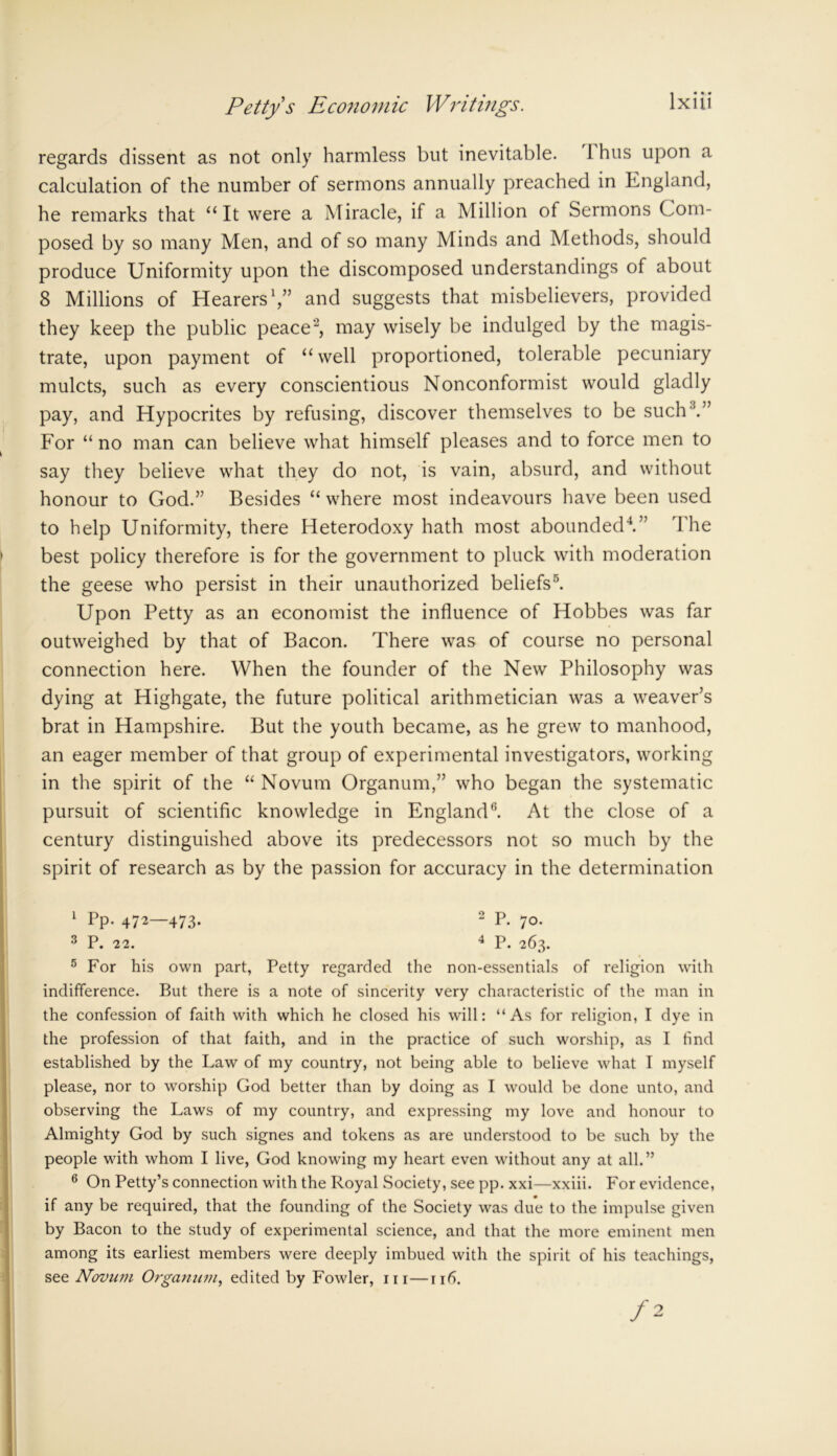 regards dissent as not only harmless but inevitable. I hus upon a calculation of the number of sermons annually preached in England, he remarks that “It were a Miracle, if a Million of Sermons Com- posed by so many Men, and of so many Minds and Methods, should produce Uniformity upon the discomposed understandings of about 8 Millions of Hearers1,” and suggests that misbelievers, provided they keep the public peace2 *, may wisely be indulged by the magis- trate, upon payment of “ well proportioned, tolerable pecuniary mulcts, such as every conscientious Nonconformist would gladly pay, and Hypocrites by refusing, discover themselves to be such'.” For “ no man can believe what himself pleases and to force men to say they believe what they do not, is vain, absurd, and without honour to God.” Besides “ where most indeavours have been used to help Uniformity, there Heterodoxy hath most abounded4.” The best policy therefore is for the government to pluck with moderation the geese who persist in their unauthorized beliefs5 6. Upon Petty as an economist the influence of Hobbes was far outweighed by that of Bacon. There was of course no personal connection here. When the founder of the New Philosophy was dying at Highgate, the future political arithmetician was a weaver’s brat in Hampshire. But the youth became, as he grew to manhood, an eager member of that group of experimental investigators, working in the spirit of the “ Novum Organum,” who began the systematic pursuit of scientific knowledge in England(i. At the close of a century distinguished above its predecessors not so much by the spirit of research as by the passion for accuracy in the determination 1 Pp* 472—473- 2 P- 7°- 3 P. 22. 4 P. 263. 5 For his own part, Petty regarded the non-essentials of religion with indifference. But there is a note of sincerity very characteristic of the man in the confession of faith with which he closed his will: “As for religion, I dye in the profession of that faith, and in the practice of such worship, as I find established by the Law of my country, not being able to believe what I myself please, nor to worship God better than by doing as I would be done unto, and observing the Laws of my country, and expressing my love and honour to Almighty God by such signes and tokens as are understood to be such by the people with whom I live, God knowing my heart even without any at all.” 6 On Petty’s connection with the Royal Society, see pp. xxi—xxiii. For evidence, if any be required, that the founding of the Society was due to the impulse given by Bacon to the study of experimental science, and that the more eminent men among its earliest members were deeply imbued with the spirit of his teachings, see Novu?n Organum, edited by Fowler, hi—116.