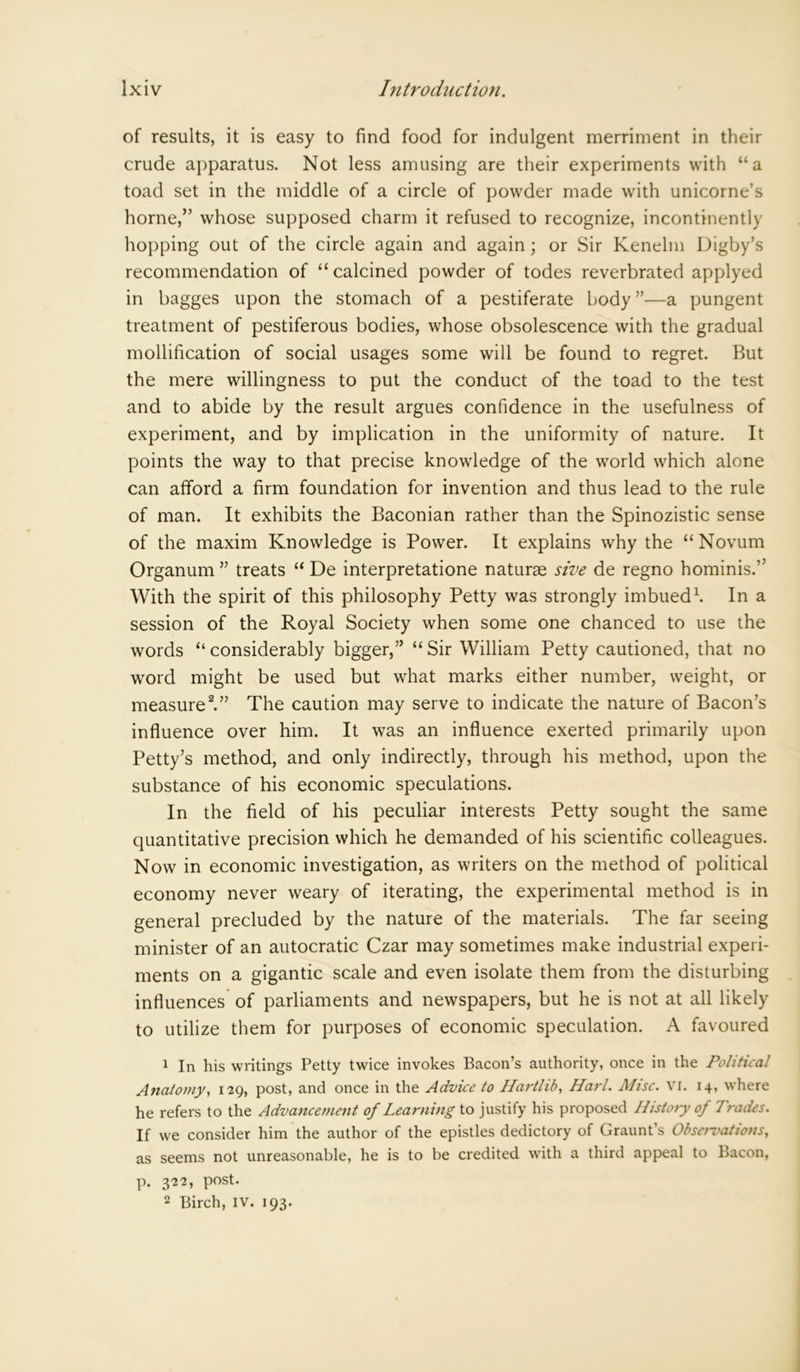 of results, it is easy to find food for indulgent merriment in their crude apparatus. Not less amusing are their experiments with “a toad set in the middle of a circle of powder made with unicorne’s home,” whose supposed charm it refused to recognize, incontinently hopping out of the circle again and again; or Sir Kenelm Digby’s recommendation of “calcined powder of todes reverbrated applyed in bagges upon the stomach of a pestiferate body ”—a pungent treatment of pestiferous bodies, whose obsolescence with the gradual mollification of social usages some will be found to regret. But the mere willingness to put the conduct of the toad to the test and to abide by the result argues confidence in the usefulness of experiment, and by implication in the uniformity of nature. It points the way to that precise knowledge of the world which alone can afford a firm foundation for invention and thus lead to the rule of man. It exhibits the Baconian rather than the Spinozistic sense of the maxim Knowledge is Power. It explains why the “Novum Organum” treats “ De interpretatione naturae sive de regno hominis.” With the spirit of this philosophy Petty was strongly imbued1. In a session of the Royal Society when some one chanced to use the words “ considerably bigger,” “ Sir William Petty cautioned, that no word might be used but what marks either number, weight, or measure2.” The caution may serve to indicate the nature of Bacon’s influence over him. It was an influence exerted primarily upon Petty’s method, and only indirectly, through his method, upon the substance of his economic speculations. In the field of his peculiar interests Petty sought the same quantitative precision which he demanded of his scientific colleagues. Now in economic investigation, as writers on the method of political economy never weary of iterating, the experimental method is in general precluded by the nature of the materials. The far seeing minister of an autocratic Czar may sometimes make industrial experi- ments on a gigantic scale and even isolate them from the disturbing influences of parliaments and newspapers, but he is not at all likely to utilize them for purposes of economic speculation. A favoured 1 In his writings Petty twice invokes Bacon’s authority, once in the Political Anatomy, 129, post, and once in the Advice to Hartlib, Harl. Ahsc. vi. 14, where he refers to the Advancement of Learning to justify his proposed History of Trades. If we consider him the author of the epistles dedictory of Graunt’s Observations, as seems not unreasonable, he is to be credited with a third appeal to Bacon, p. 322, post. 2 Birch, IV. 193.