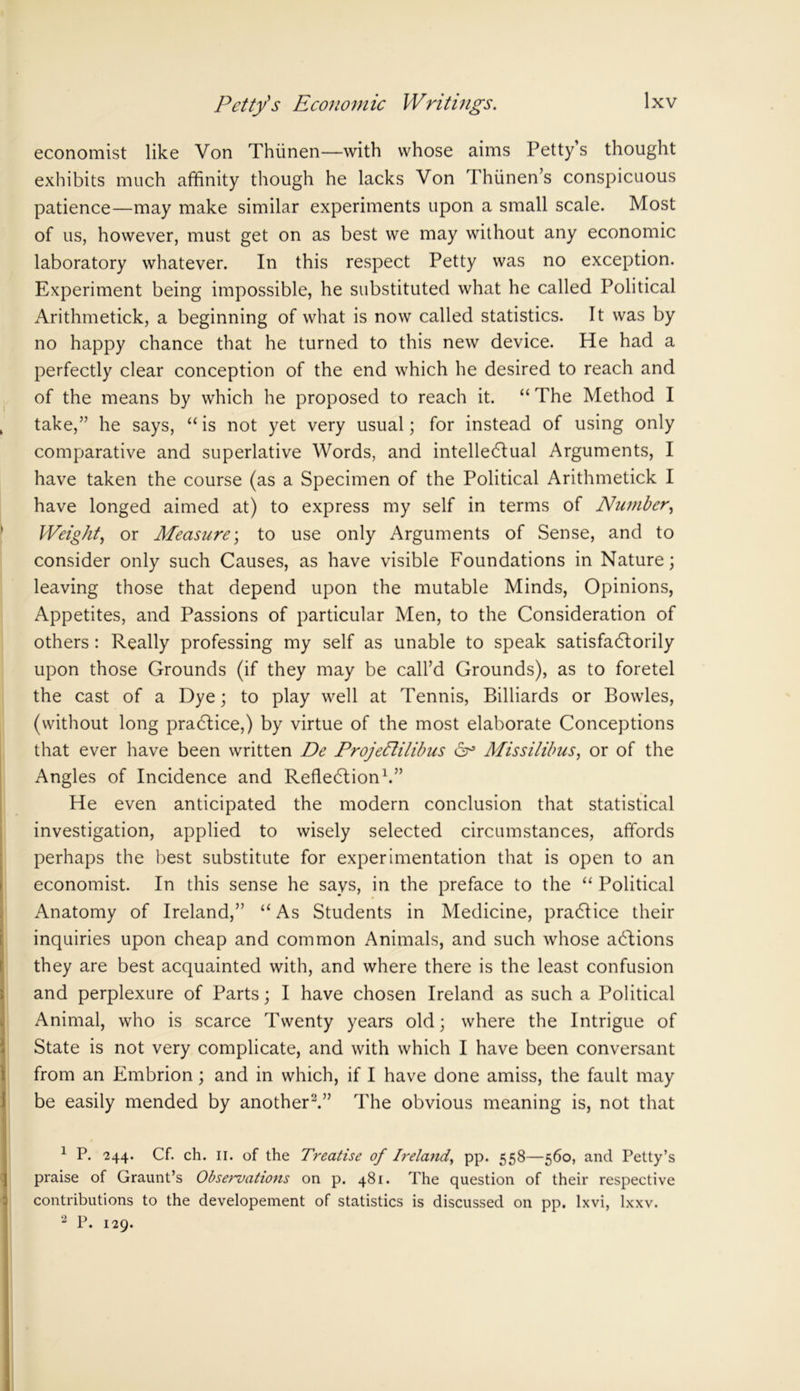 economist like Von Thiinen—with whose aims Petty’s thought exhibits much affinity though he lacks Von Thiinen’s conspicuous patience—may make similar experiments upon a small scale. Most of us, however, must get on as best we may without any economic laboratory whatever. In this respect Petty was no exception. Experiment being impossible, he substituted what he called Political Arithmetick, a beginning of what is now called statistics. It was by no happy chance that he turned to this new device. He had a perfectly clear conception of the end which he desired to reach and of the means by which he proposed to reach it. “ The Method I take,” he says, “ is not yet very usual; for instead of using only comparative and superlative Words, and intellectual Arguments, I have taken the course (as a Specimen of the Political Arithmetick I have longed aimed at) to express my self in terms of Number, Weight, or Measure; to use only Arguments of Sense, and to consider only such Causes, as have visible Foundations in Nature; leaving those that depend upon the mutable Minds, Opinions, Appetites, and Passions of particular Men, to the Consideration of others : Really professing my self as unable to speak satisfactorily upon those Grounds (if they may be call’d Grounds), as to foretel the cast of a Dye; to play well at Tennis, Billiards or Bowles, (without long practice,) by virtue of the most elaborate Conceptions that ever have been written De ProjeElilibus cr Missilibus, or of the Angles of Incidence and Reflection1.” He even anticipated the modern conclusion that statistical investigation, applied to wisely selected circumstances, affords perhaps the best substitute for experimentation that is open to an economist. In this sense he says, in the preface to the “ Political Anatomy of Ireland,” “ As Students in Medicine, practice their inquiries upon cheap and common Animals, and such whose adlions they are best acquainted with, and where there is the least confusion and perplexure of Parts; I have chosen Ireland as such a Political Animal, who is scarce Twenty years old; where the Intrigue of State is not very complicate, and with which I have been conversant from an Embrion; and in which, if I have done amiss, the fault may be easily mended by another2.” The obvious meaning is, not that 1 P. 244. Cf. ch. 11. of the Treatise of Ireland, pp. 558—560, and Petty’s praise of Graunt’s Observations on p. 481. The question of their respective contributions to the developement of statistics is discussed on pp. lxvi, lxxv. 2 P. 129.