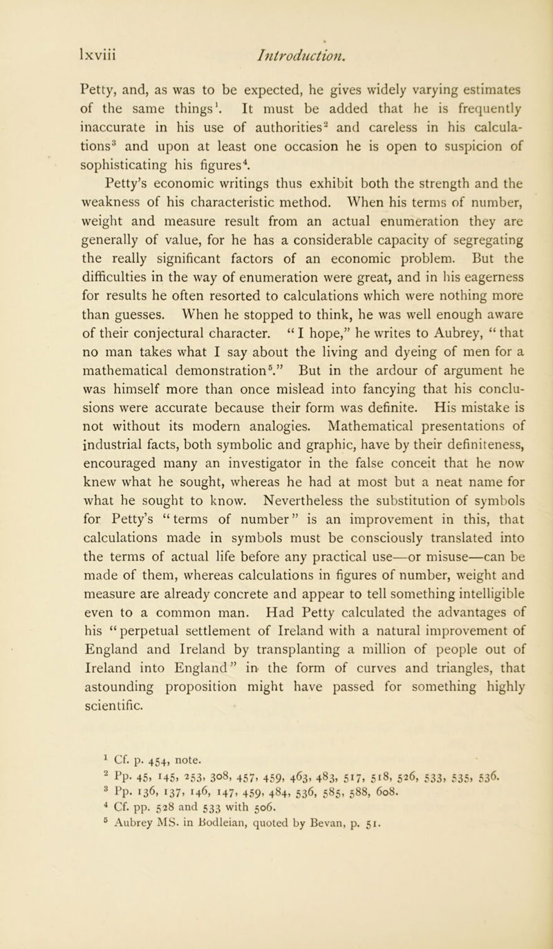 Petty, and, as was to be expected, he gives widely varying estimates of the same things1. It must be added that he is frequently inaccurate in his use of authorities2 and careless in his calcula- tions3 and upon at least one occasion he is open to suspicion of sophisticating his figures4. Petty’s economic writings thus exhibit both the strength and the weakness of his characteristic method. When his terms of number, weight and measure result from an actual enumeration they are generally of value, for he has a considerable capacity of segregating the really significant factors of an economic problem. But the difficulties in the way of enumeration were great, and in his eagerness for results he often resorted to calculations which were nothing more than guesses. When he stopped to think, he was well enough aware of their conjectural character. “ I hope,” he writes to Aubrey, “ that no man takes what I say about the living and dyeing of men for a mathematical demonstration5.” But in the ardour of argument he was himself more than once mislead into fancying that his conclu- sions were accurate because their form was definite. His mistake is not without its modern analogies. Mathematical presentations of industrial facts, both symbolic and graphic, have by their definiteness, encouraged many an investigator in the false conceit that he now knew what he sought, whereas he had at most but a neat name for what he sought to know. Nevertheless the substitution of symbols for Petty’s “ terms of number ” is an improvement in this, that calculations made in symbols must be consciously translated into the terms of actual life before any practical use—or misuse—can be made of them, whereas calculations in figures of number, weight and measure are already concrete and appear to tell something intelligible even to a common man. Had Petty calculated the advantages of his “ perpetual settlement of Ireland with a natural improvement of England and Ireland by transplanting a million of people out of Ireland into England ” in the form of curves and triangles, that astounding proposition might have passed for something highly scientific. 1 Cf. p. 454, note. 2 Pp- 45. !45> 253> 308, 457, 459, 463, 483, 517, 518, 526, 533, 535, 536. 3 Pp- 136, i37> 146, 147. 459’ 4^4’ 536, 585. 588, 608. 4 Cf. pp. 528 and 533 with 506. 5 Aubrey MS. in Bodleian, quoted by Bevan, p. 51.