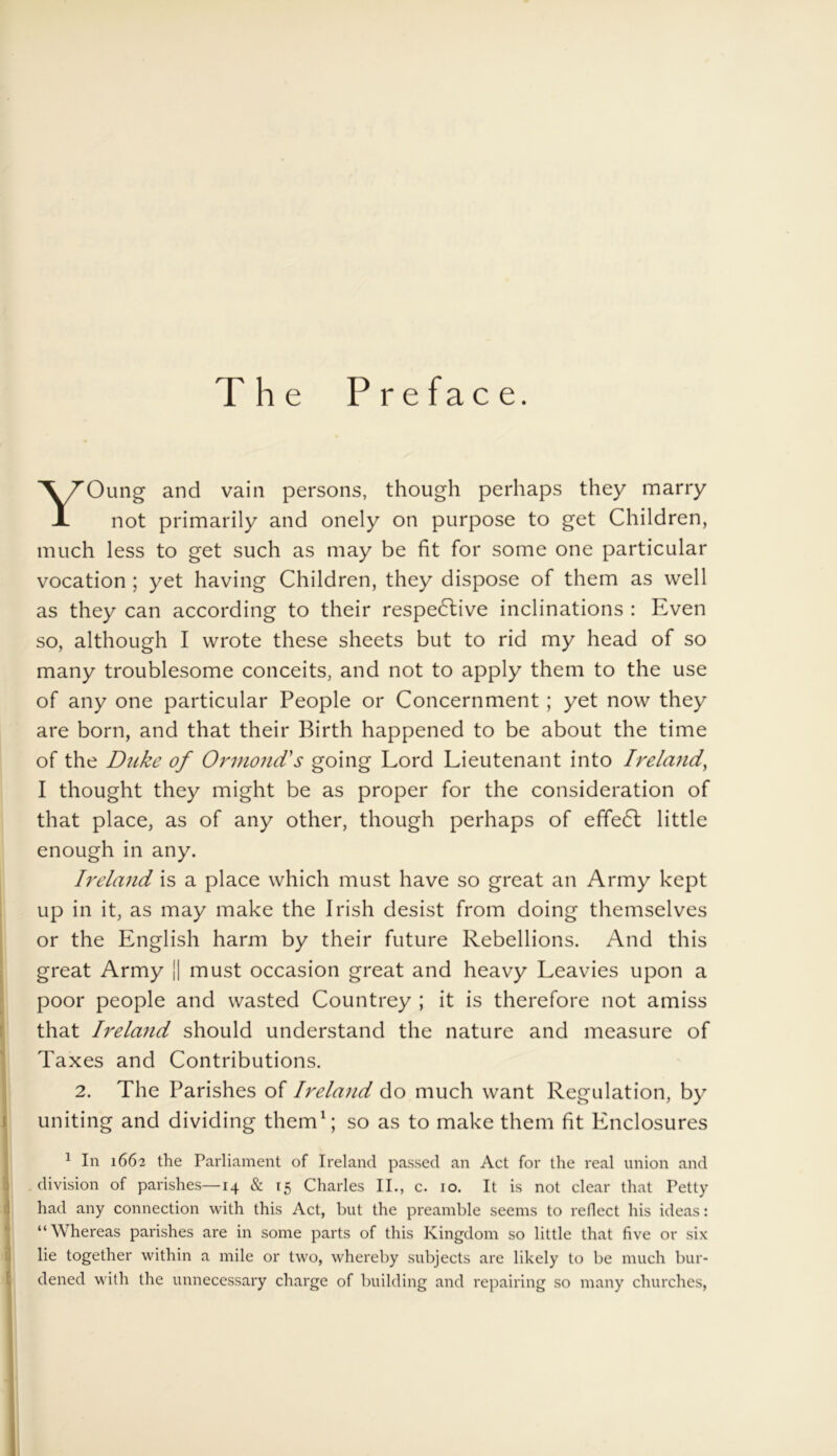 The Preface. YOung and vain persons, though perhaps they marry not primarily and onely on purpose to get Children, much less to get such as may be fit for some one particular vocation ; yet having Children, they dispose of them as well as they can according to their respedlive inclinations : Even so, although I wrote these sheets but to rid my head of so many troublesome conceits, and not to apply them to the use of any one particular People or Concernment; yet now they are born, and that their Birth happened to be about the time of the Duke of Ormond's going Lord Lieutenant into Ireland, I thought they might be as proper for the consideration of that place, as of any other, though perhaps of effeCt little enough in any. Ireland is a place which must have so great an Army kept up in it, as may make the Irish desist from doing themselves or the English harm by their future Rebellions. And this great Army || must occasion great and heavy Leavies upon a poor people and wasted Countrey ; it is therefore not amiss that Ireland should understand the nature and measure of Taxes and Contributions. 2. The Parishes of Ireland do much want Regulation, by uniting and dividing them1; so as to make them fit Enclosures 1 In 1662 the Parliament of Ireland passed an Act for the real union and division of parishes—14 & 15 Charles II., c. 10. It is not clear that Petty had any connection with this Act, but the preamble seems to reflect his ideas: “Whereas parishes are in some parts of this Kingdom so little that five or six lie together within a mile or two, whereby subjects are likely to be much bur- dened with the unnecessary charge of building and repairing so many churches,