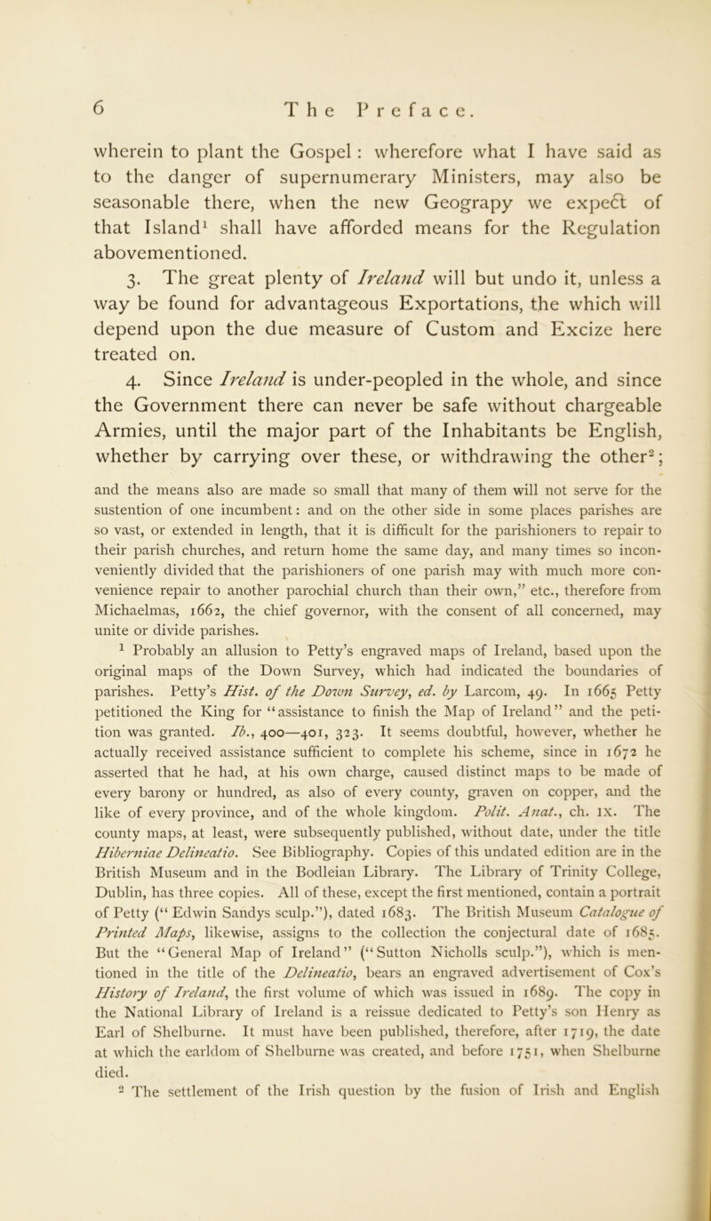 wherein to plant the Gospel: wherefore what I have said as to the danger of supernumerary Ministers, may also be seasonable there, when the new Geograpy we expe£t of that Island1 shall have afforded means for the Regulation abovementioned. 3. The great plenty of Ireland will but undo it, unless a way be found for advantageous Exportations, the which will depend upon the due measure of Custom and Excize here treated on. 4. Since Ireland is under-peopled in the whole, and since the Government there can never be safe without chargeable Armies, until the major part of the Inhabitants be English, whether by carrying over these, or withdrawing the other2; and the means also are made so small that many of them will not serve for the sustention of one incumbent: and on the other side in some places parishes are so vast, or extended in length, that it is difficult for the parishioners to repair to their parish churches, and return home the same day, and many times so incon- veniently divided that the parishioners of one parish may with much more con- venience repair to another parochial church than their own,” etc., therefore from Michaelmas, 1662, the chief governor, with the consent of all concerned, may unite or divide parishes. 1 Probably an allusion to Petty’s engraved maps of Ireland, based upon the original maps of the Down Survey, which had indicated the boundaries of parishes. Petty’s Hist, of the Down Survey, ed. by Larcom, 49. In 1665 Petty petitioned the King for “assistance to finish the Map of Ireland” and the peti- tion was granted. Ib., 400—401, 323. It seems doubtful, however, whether he actually received assistance sufficient to complete his scheme, since in 1672 he asserted that he had, at his own charge, caused distinct maps to be made of every barony or hundred, as also of every county, graven on copper, and the like of every province, and of the whole kingdom. Polit. Anat., ch. ix. The county maps, at least, were subsequently published, without date, under the title Hiberniae Delineatio. See Bibliography. Copies of this undated edition are in the British Museum and in the Bodleian Library. The Library of Trinity College, Dublin, has three copies. All of these, except the first mentioned, contain a portrait of Petty (“ Edwin Sandys sculp.”), dated 1683. The British Museum Catalogue of Printed Maps, likewise, assigns to the collection the conjectural date of 1685. But the “General Map of Ireland” (“Sutton Nicholls sculp.”), which is men- tioned in the title of the Delineatio, bears an engraved advertisement of Cox’s History of Ireland, the first volume of which was issued in 1689. The copy in the National Library of Ireland is a reissue dedicated to Petty’s son Hemy as Earl of Shelburne. It must have been published, therefore, after 1719, the date at which the earldom of Shelburne was created, and before 1751, when Shelburne died. 2 The settlement of the Irish question by the fusion of Irish and English