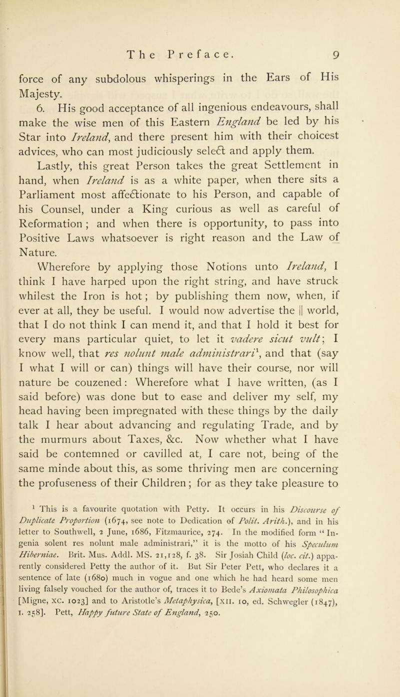 force of any subdolous whisperings in the Kars of His Majesty. 6. His good acceptance of all ingenious endeavours, shall make the wise men of this Eastern England be led by his Star into Ireland, and there present him with their choicest advices, who can most judiciously seledl and apply them. Lastly, this great Person takes the great Settlement in hand, when Ireland is as a white paper, when there sits a Parliament most affectionate to his Person, and capable of his Counsel, under a King curious as well as careful of Reformation ; and when there is opportunity, to pass into Positive Laws whatsoever is right reason and the Law of Nature. Wherefore by applying those Notions unto Ireland, I think I have harped upon the right string, and have struck whitest the Iron is hot; by publishing them now, when, if ever at all, they be useful. I would now advertise the || world, that I do not think I can mend it, and that I hold it best for every mans particular quiet, to let it vadere sicut vult\ I know well, that res nolnnt male administrari\ and that (say I what I will or can) things will have their course, nor will nature be couzened: Wherefore what I have written, (as I said before) was done but to ease and deliver my self, my head having been impregnated with these things by the daily talk I hear about advancing and regulating Trade, and by the murmurs about Taxes, &c. Now whether what I have said be contemned or cavilled at, I care not, being of the same minde about this, as some thriving men are concerning the profuseness of their Children ; for as they take pleasure to 1 This is a favourite quotation with Petty. It occurs in his Discourse of Duplicate Proportion (1674, see note to Dedication of Polit. Arit/i.), and in his letter to Southwell, 2 June, 1686, Fitzmaurice, 274. In the modified form “ In- genia solent res nolunt male administrari,” it is the motto of his Speculiun Hiberniae. Brit. Mus. Addl. MS. 21,128, f. 38. Sir Josiah Child {loc. cit.) appa- rently considered Petty the author of it. But Sir Peter Pett, who declares it a sentence of late (1680) much in vogue and one which he had heard some men living falsely vouched for the author of, traces it to Bede’s Axiomata Philosophica [Migne, xc. 1023] and to Aristotle’s Metaphysica, [xii. 10, ed. Schwegler (1847), 1. 258]. Pett, Happy future State of England, 2^0.