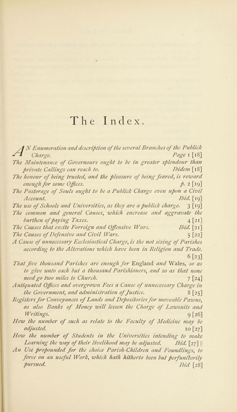 The Index. /! N Enumeration and description of the several Branches of the Publick Charge. Page i [18] The Maintenance of Governours ought to be in greater splendour than private Callings can reach to. Ibidem [ 18] The honour of being trusted', and the pleasure of being feared, is reward enough for sojne Offices. p. 2 [19] The Pastorage of Souls ought to be a Publick Charge even ufo?i a Civil Account. Ibid. [19] The use of Schools and Universities, as they are a publick charge. 3 [19] The common and general Causes, which encrease and aggravate the burthen of paying Taxes. 4 [21] The Causes that excite Forreign and Offensive Wars. Ibid. [21 ] The Causes of Defensive and Civil Wars. 5 [22] A Cause of unnecessary Ecclesiastical Charge, is the not sizing of Parishes according to the Alterations which have been in Religion and Trade. 6 [23] That five thousand Parishes are enough for England and Wales, so as to give unto each but a thousand Parishioners, and so as that none need go two miles to Church. 7 [24] Antiquated Offices and overgrown Fees a Cause of unnecessary Charge in the Government, and administration of fustice. 8 [25] Registers for Conveyances of Lands and Depositories for moveable Pawns, as also Banks of Money will lessen the Charge of Lawsuits and Writings. 9 [26] How the number of such as relate to the Faculty of Medicine may be adjusted. 10 [27] How the number of Students in the Universities intending to make Learning the way of their livelihood may be adjusted. Ibid. [27] An Use propounded for the choice Parish-Children and Foundlings, to force oil an useful Work, which hath hitherto been but perfunftorily pursued. Ibid [28]