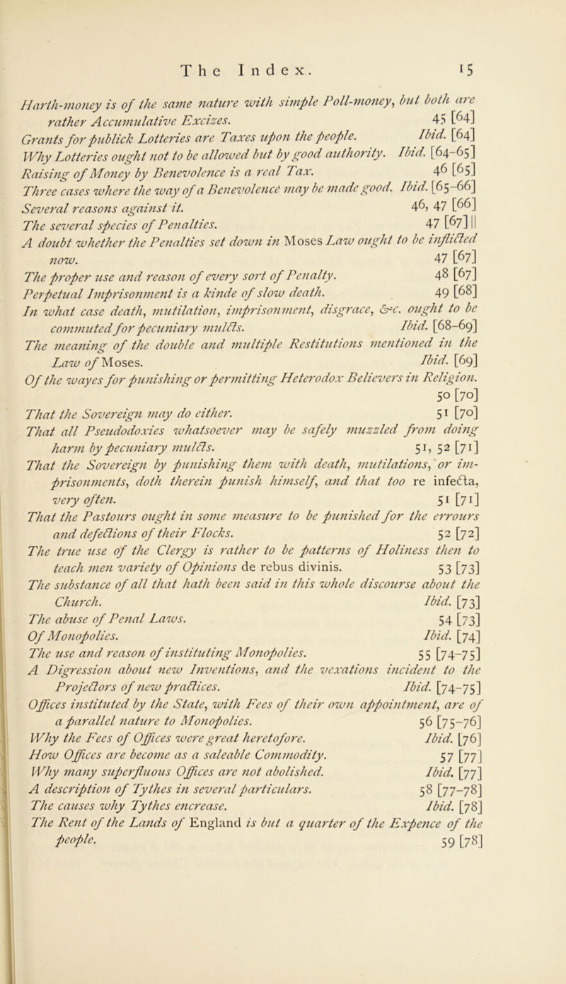 Harth-money is of the same nature with simple Poll-money, but both are rather Accumulative Excizes. 45 [^4] Grants for publick Lotteries are Taxes upon the people. Ibid. [64] Why Lotteries ought not to be allowed but by good authority. Ibid. [64-65] Raising of Money by Benevolence is a real Tax. 46 [65] Three cases where the way of a Benevolence may be made good. Ibid. [65-66] Several reasons against it. 46, 47 [66] The several species of Penalties. 47 [67] 1 I A doubt whether the Penalties set down in Moses Law ought to be inflilled now. 47 [67] The proper use and reason of every sort of Penalty. 48 [67] Perpetual Imprisonment is a kinde of slow death. 49 [68] In what case death, mutilation, imprisonment, disgrace, <Sxc. ought to be commuted for pecuniary mu lIts. Ibid. [68-69] The meaning of the double and multiple Restitutions mentioned in the Law of Moses. Ibid. [69] Of the wayes for punishing or permitting Heterodox Believers in Religion. 50 [70] That the Sovereign may do either. 51 [70] That all Pseudodoxies whatsoever may be safely muzzled from doing harm by pecuniary mulcts. 51, 52 [71] That the Sovereign by punishing them with death, mutilations, or im- prisonments, doth therein punish himself \ and that too re infedta, very often. 51 [71] That the Pastours ought in some measure to be punished for the errours and defections of their Flocks. 52 [72] The true use of the Clergy is rather to be patterns of Holiness then to teach men variety of Opinions de rebus divinis. 53 [73] The substance of all that hath been said in this whole discourse about the Church. Ibid. [73] The abuse of Penal Laws. 54 [73] Of Monopolies. Ibid. [74] The use and reason of instituting Monopolies. 55 [74-75] A Digression about new Inventions, and the vexations incident to the Projectors of new practices. Ibid. [74-75] Offices instituted by the State, with Fees of their own appointment, are of a parallel nature to Monopolies. 56 [75-76] Why the Fees of Offices were great heretofore. Ibid. [76] How Offices are become as a saleable Commodity. 57 [77J Why many superfluous Offices are not abolished. Ibid. [77] A description of Tythes in several particulars. 58 [77-78] The causes why Tythes encrease. Ibid. [78J The Rent of the Lands of England is but a quarter of the Expence of the people, 59 [78]