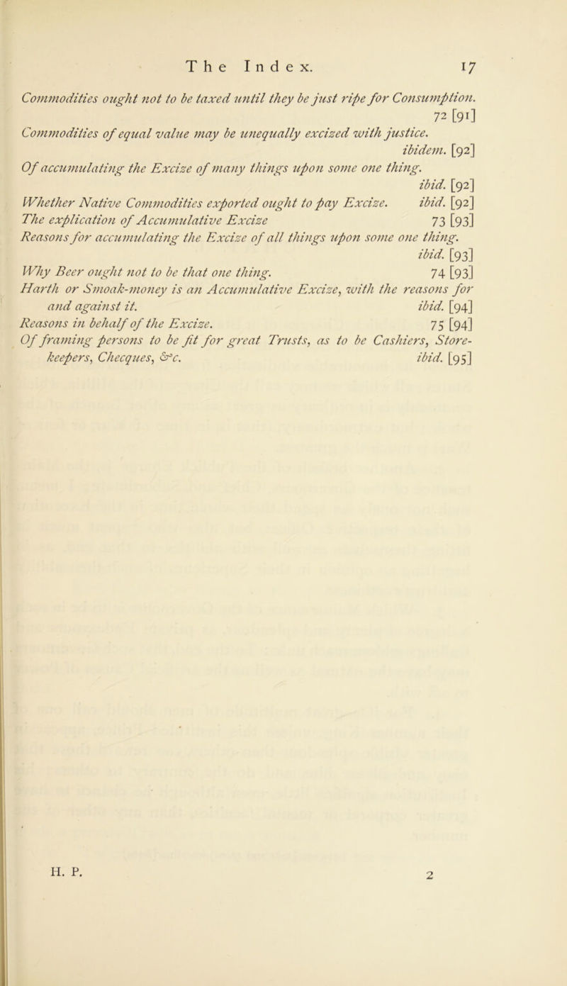 Commodities ought not to be taxed until they be just ripe for Consumption. 72 [90 Commodities of equal value may be unequally excised with justice. ibidem. [92] Of accumulating the Excize of many things upon some one thing. ibid. [92] Whether Native Commodities exported ought to pay Excize. ibid. [92] The explication of Accumulative Excize 73 [93] Reasons for accumulating the Excize of all things upon some one thing. ibid. [93] Why Beer ought not to be that one thing. 74 [93] Harth or Smoak-money is an Accumulative Excize, with the reasons for and against it. ibid. [94] Reasons in behalf of the Excize. 75 [94] Of framing persons to be fit for great Trusts, as to be Cashiers, Store- keepers, Checques, &c. ibid. [95]