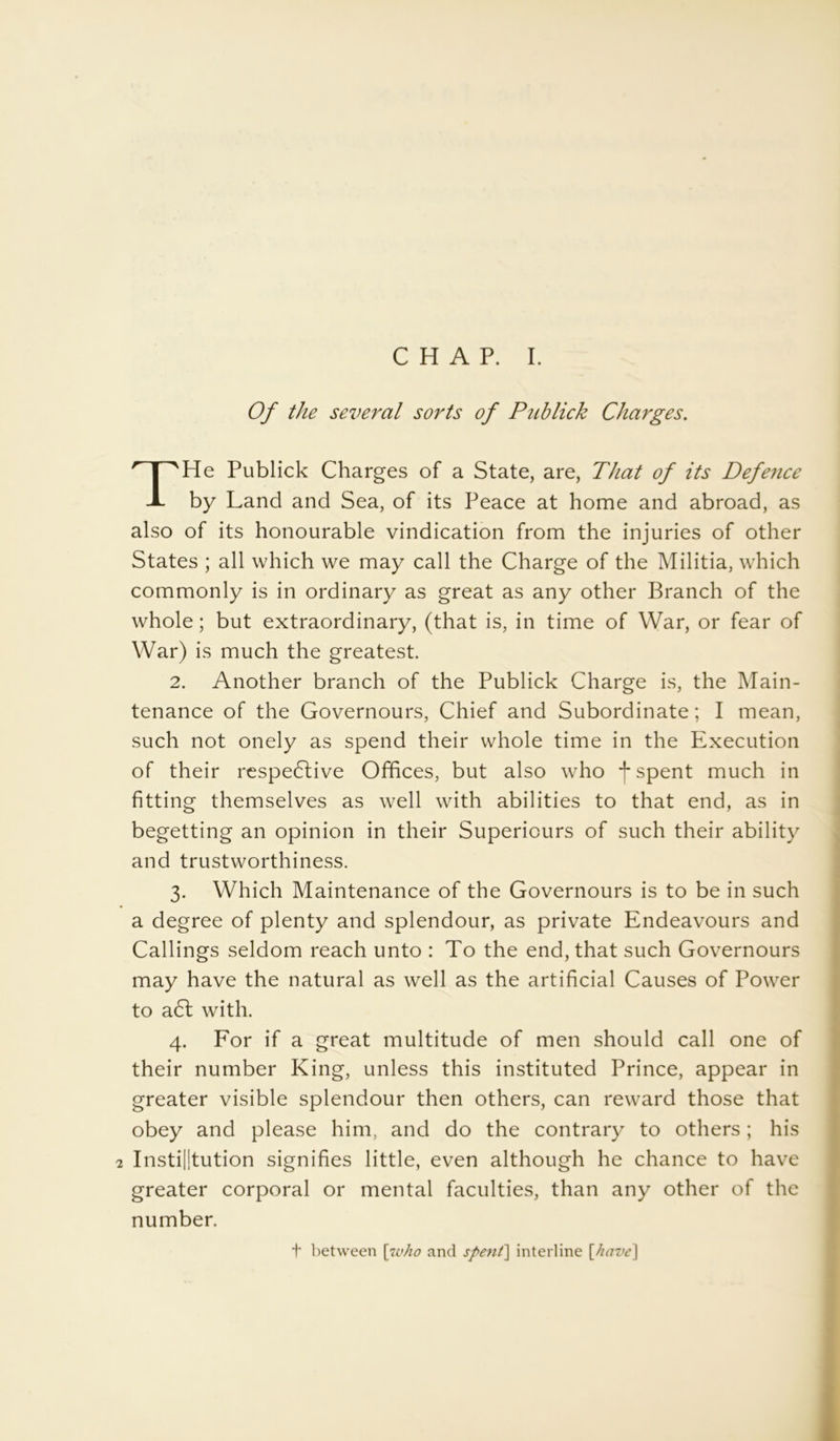 Of the several sorts of Publick Charges. THe Publick Charges of a State, are, That of its Defence by Land and Sea, of its Peace at home and abroad, as also of its honourable vindication from the injuries of other States ; all which we may call the Charge of the Militia, which commonly is in ordinary as great as any other Branch of the whole; but extraordinary, (that is, in time of War, or fear of War) is much the greatest. 2. Another branch of the Publick Charge is, the Main- tenance of the Governours, Chief and Subordinate; I mean, such not onely as spend their whole time in the Execution of their respective Offices, but also who -j* spent much in fitting themselves as well with abilities to that end, as in begetting an opinion in their Superiours of such their ability and trustworthiness. 3. Which Maintenance of the Governours is to be in such a degree of plenty and splendour, as private Endeavours and Callings seldom reach unto : To the end, that such Governours may have the natural as well as the artificial Causes of Power to a6t with. 4. For if a great multitude of men should call one of their number King, unless this instituted Prince, appear in greater visible splendour then others, can reward those that obey and please him, and do the contrary to others; his 2 Institution signifies little, even although he chance to have greater corporal or mental faculties, than any other of the number. t between [u>ho and spent] interline \have\