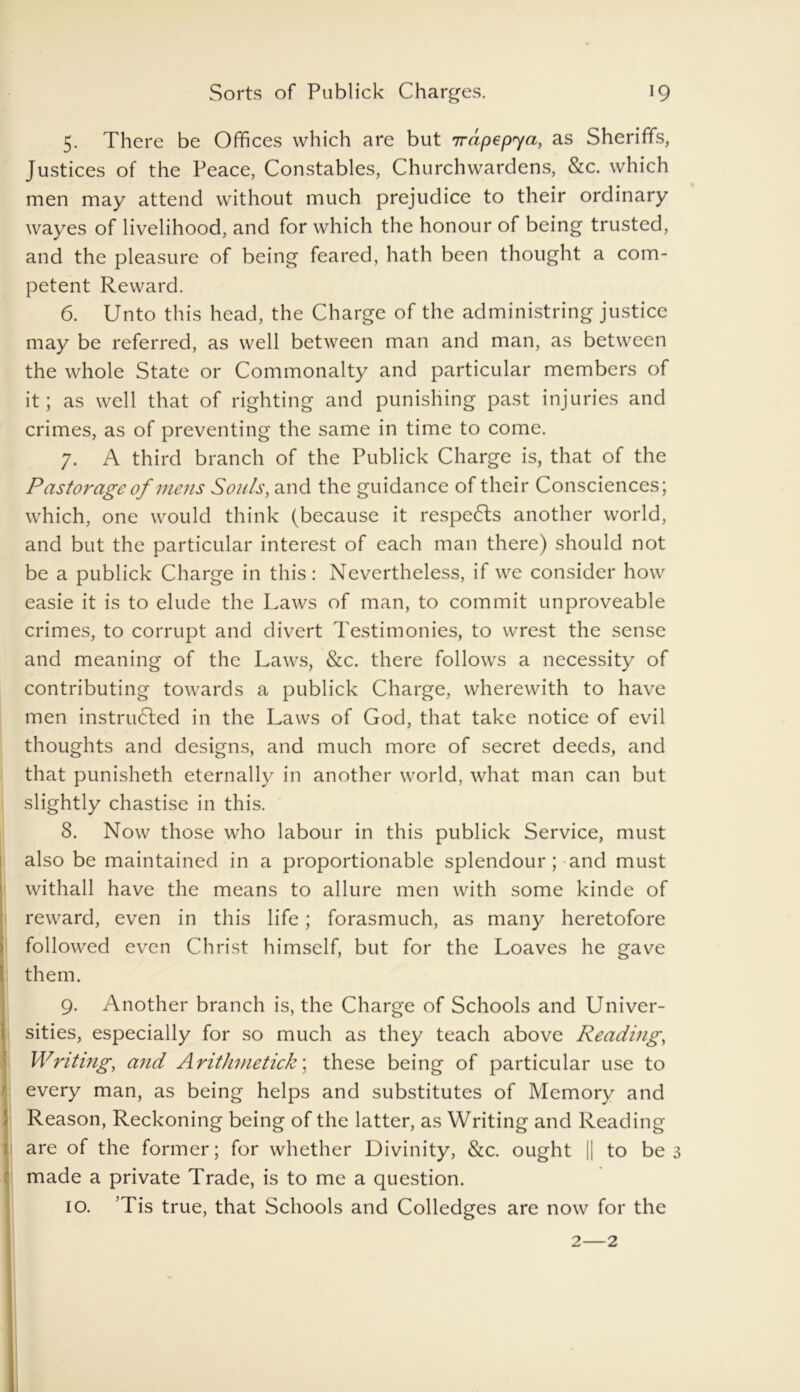 5. There be Offices which are but irapepya, as Sheriffs, Justices of the Peace, Constables, Churchwardens, &c. which men may attend without much prejudice to their ordinary wayes of livelihood, and for which the honour of being trusted, and the pleasure of being feared, hath been thought a com- petent Reward. 6. Unto this head, the Charge of the administring justice may be referred, as well between man and man, as between the whole State or Commonalty and particular members of it; as well that of righting and punishing past injuries and crimes, as of preventing the same in time to come. 7. A third branch of the Publick Charge is, that of the Pastorage of mens Souls, and the guidance of their Consciences; which, one would think (because it respeCls another world, and but the particular interest of each man there) should not be a publick Charge in this: Nevertheless, if we consider how easie it is to elude the Laws of man, to commit unproveable crimes, to corrupt and divert Testimonies, to wrest the sense and meaning of the Laws, &c. there follows a necessity of contributing towards a publick Charge, wherewith to have men instructed in the Laws of God, that take notice of evil thoughts and designs, and much more of secret deeds, and that punisheth eternally in another world, what man can but slightly chastise in this. 8. Now those who labour in this publick Service, must also be maintained in a proportionable splendour ; and must withall have the means to allure men with some kinde of reward, even in this life; forasmuch, as many heretofore followed even Christ himself, but for the Loaves he gave l them. 9. Another branch is, the Charge of Schools and Univer- sities, especially for so much as they teach above Reading, Writing, and Arithmetick; these being of particular use to every man, as being helps and substitutes of Memory and Reason, Reckoning being of the latter, as Writing and Reading are of the former; for whether Divinity, &c. ought |j to be 3 made a private Trade, is to me a question. 10. ’Tis true, that Schools and Colledges are now for the 2—2