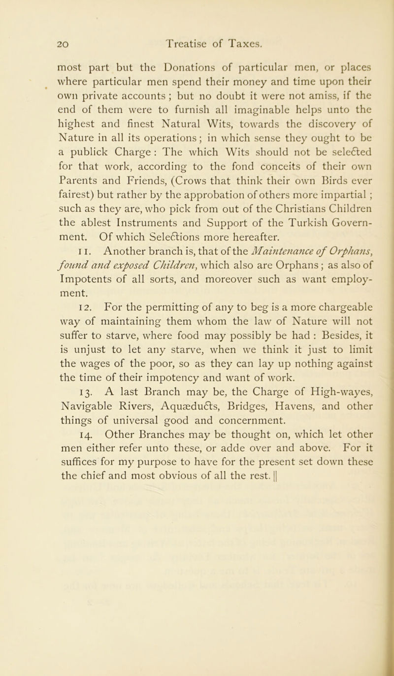 most part but the Donations of particular men, or places where particular men spend their money and time upon their own private accounts ; but no doubt it were not amiss, if the end of them were to furnish all imaginable helps unto the highest and finest Natural Wits, towards the discovery of Nature in all its operations; in which sense they ought to be a publick Charge : The which Wits should not be sele<5led for that work, according to the fond conceits of their own Parents and Friends, (Crows that think their own Birds ever fairest) but rather by the approbation of others more impartial ; such as they are, who pick from out of the Christians Children the ablest Instruments and Support of the Turkish Govern- ment. Of which Seledlions more hereafter. 11. Another branch is, that of the Maintenance of Orphans, found and exposed Children, which also are Orphans ; as also of Impotents of all sorts, and moreover such as want employ- ment. 12. For the permitting of any to beg is a more chargeable way of maintaining them whom the law of Nature will not suffer to starve, where food may possibly be had : Besides, it is unjust to let any starve, when we think it just to limit the wages of the poor, so as they can lay up nothing against the time of their impotency and want of work. 13. A last Branch may be, the Charge of High-wayes, Navigable Rivers, AquseduCts, Bridges, Havens, and other things of universal good and concernment. 14. Other Branches may be thought on, which let other men either refer unto these, or adde over and above. For it suffices for my purpose to have for the present set down these the chief and most obvious of all the rest. II