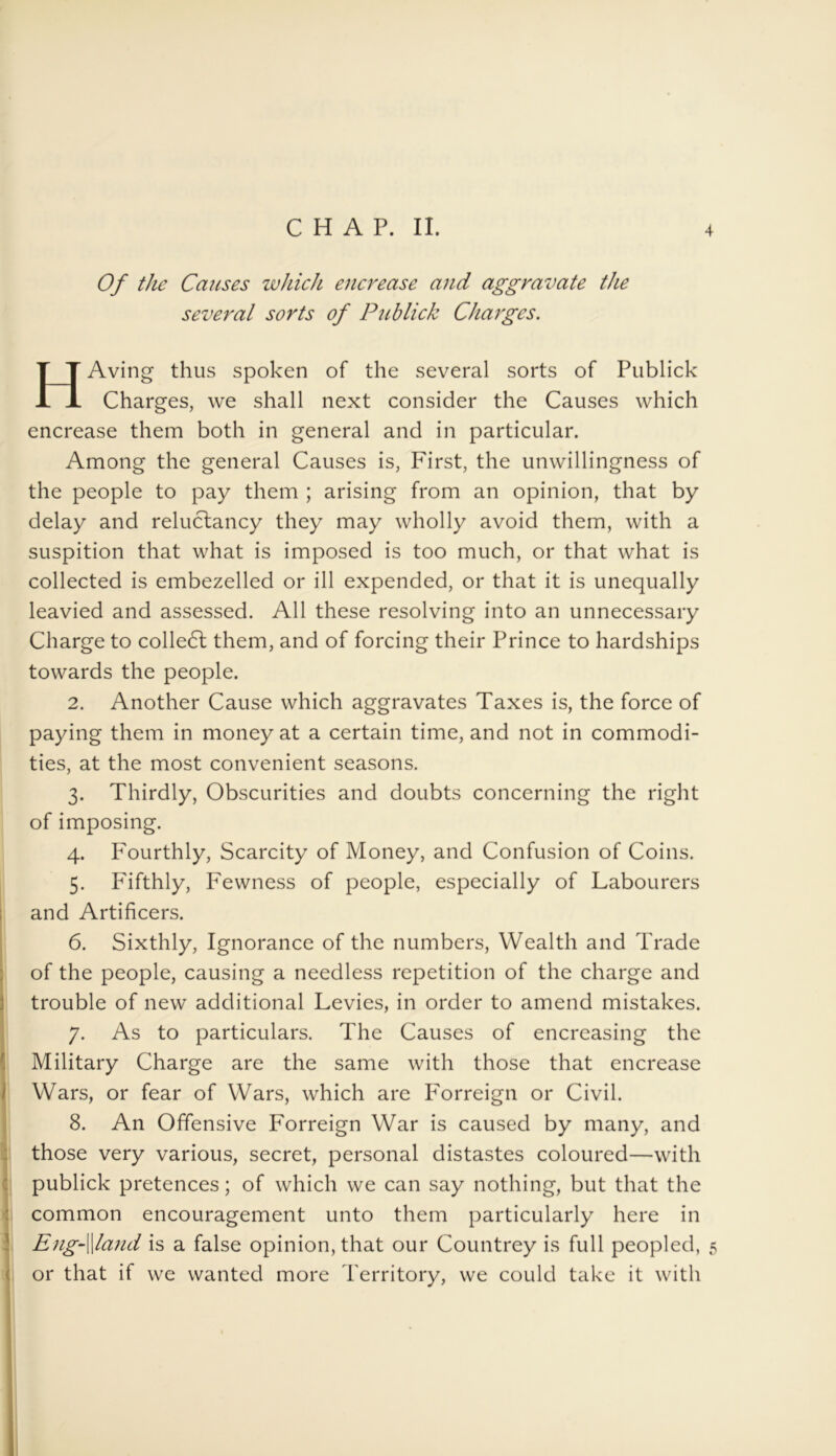 Of the Causes which encrease and aggravate the several sorts of Publick Charges. HAving thus spoken of the several sorts of Publick Charges, we shall next consider the Causes which encrease them both in general and in particular. Among the general Causes is, First, the unwillingness of the people to pay them ; arising from an opinion, that by delay and reluctancy they may wholly avoid them, with a suspition that what is imposed is too much, or that what is collected is embezelled or ill expended, or that it is unequally leavied and assessed. All these resolving into an unnecessary Charge to colledl them, and of forcing their Prince to hardships towards the people. 2. Another Cause which aggravates Taxes is, the force of paying them in money at a certain time, and not in commodi- ties, at the most convenient seasons. 3. Thirdly, Obscurities and doubts concerning the right of imposing. 4. Fourthly, Scarcity of Money, and Confusion of Coins. 5. Fifthly, Fewness of people, especially of Labourers and Artificers. 6. Sixthly, Ignorance of the numbers, Wealth and Trade of the people, causing a needless repetition of the charge and trouble of new additional Levies, in order to amend mistakes. 7. As to particulars. The Causes of encreasing the Military Charge are the same with those that encrease Wars, or fear of Wars, which are Forreign or Civil. 8. An Offensive Forreign War is caused by many, and those very various, secret, personal distastes coloured—with publick pretences; of which we can say nothing, but that the common encouragement unto them particularly here in Eng-\\land is a false opinion, that our Countrey is full peopled, 5 or that if we wanted more Territory, we could take it with