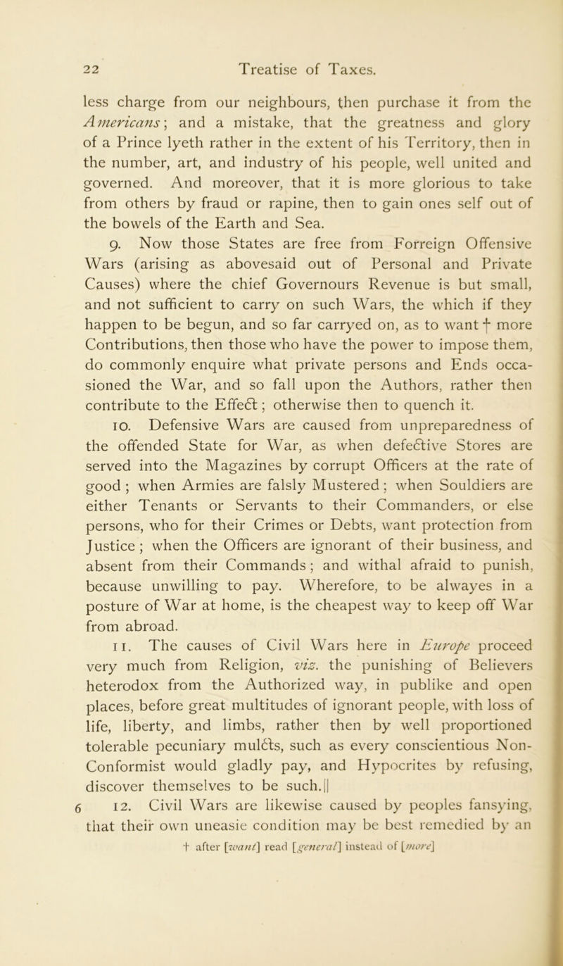 less charge from our neighbours, then purchase it from the Americans'.; and a mistake, that the greatness and glory of a Prince lyeth rather in the extent of his Territory, then in the number, art, and industry of his people, well united and governed. And moreover, that it is more glorious to take from others by fraud or rapine, then to gain ones self out of the bowels of the Earth and Sea. 9. Now those States are free from Forreign Offensive Wars (arising as abovesaid out of Personal and Private Causes) where the chief Governours Revenue is but small, and not sufficient to carry on such Wars, the which if they happen to be begun, and so far carryed on, as to want f more Contributions, then those who have the power to impose them, do commonly enquire what private persons and Ends occa- sioned the War, and so fall upon the Authors, rather then contribute to the Efife6t; otherwise then to quench it. 10. Defensive Wars are caused from unpreparedness of the offended State for War, as when defective Stores are served into the Magazines by corrupt Officers at the rate of good ; when Armies are falsly Mustered; when Souldiers are either Tenants or Servants to their Commanders, or else persons, who for their Crimes or Debts, want protection from Justice ; when the Officers are ignorant of their business, and absent from their Commands; and withal afraid to punish, because unwilling to pay. Wherefore, to be alwayes in a posture of War at home, is the cheapest way to keep off War from abroad. 11. The causes of Civil Wars here in Etirope proceed very much from Religion, viz. the punishing of Believers heterodox from the Authorized way, in publike and open places, before great multitudes of ignorant people, with loss of life, liberty, and limbs, rather then by well proportioned tolerable pecuniary mulCts, such as every conscientious Non- Conformist would gladly pay, and Hypocrites by refusing, discover themselves to be such.|| 6 12. Civil Wars are likewise caused by peoples fansying, that their own uneasie condition may be best remedied by an + after [want] read [general] instead of \_more\
