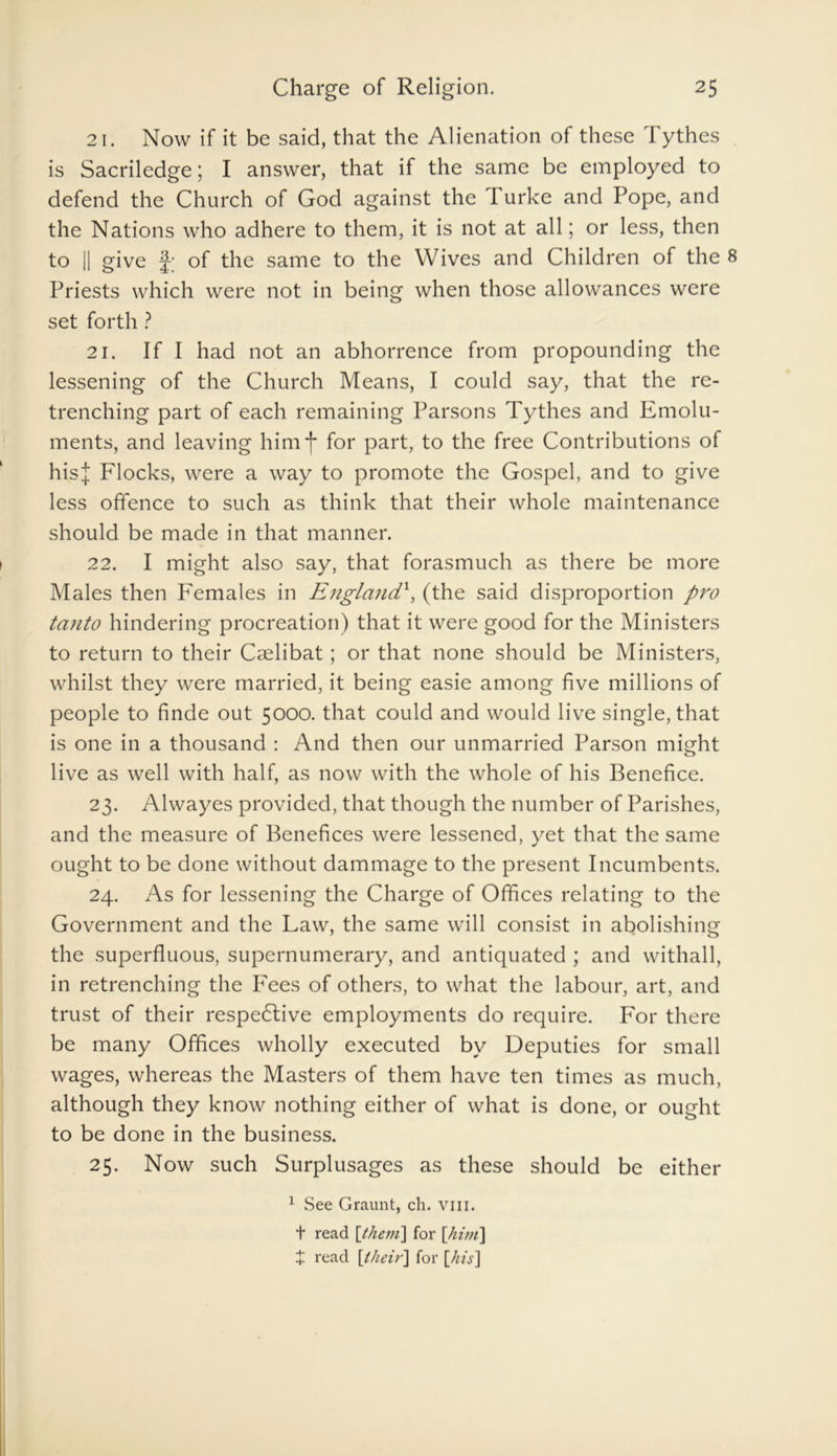 21. Now if it be said, that the Alienation of these Tythes is Sacriledge; I answer, that if the same be employed to defend the Church of God against the I urke and Pope, and the Nations who adhere to them, it is not at all; or less, then to || give f-; of the same to the Wives and Children of the 8 Priests which were not in being when those allowances were set forth ? 21. If I had not an abhorrence from propounding the lessening of the Church Means, I could say, that the re- trenching part of each remaining Parsons Tythes and Emolu- ments, and leaving him for part, to the free Contributions of hisj Flocks, were a way to promote the Gospel, and to give less offence to such as think that their whole maintenance should be made in that manner. 22. I might also say, that forasmuch as there be more Males then Females in England\ (the said disproportion pro tanto hindering procreation) that it were good for the Ministers to return to their Caelibat; or that none should be Ministers, whilst they were married, it being easie among five millions of people to finde out 5000. that could and would live single, that is one in a thousand : And then our unmarried Parson might live as well with half, as now with the whole of his Benefice. 23. Alwayes provided, that though the number of Parishes, and the measure of Benefices were lessened, yet that the same ought to be done without dammage to the present Incumbents. 24. As for lessening the Charge of Offices relating to the Government and the Law, the same will consist in abolishing the superfluous, supernumerary, and antiquated ; and withall, in retrenching the Fees of others, to what the labour, art, and trust of their respective employments do require. For there be many Offices wholly executed by Deputies for small wages, whereas the Masters of them have ten times as much, although they know nothing either of what is done, or ought to be done in the business. 25. Now such Surplusages as these should be either 1 See Graunt, ch. vm. t read [them] for [him] X read [their] for [his]