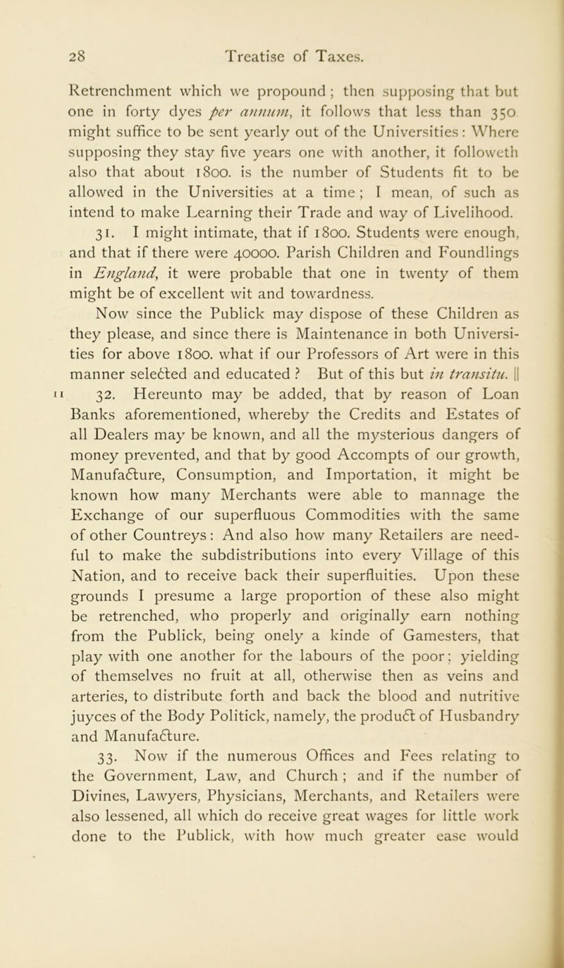 Retrenchment which we propound ; then supposing that but one in forty dyes per annum, it follows that less than 350 might suffice to be sent yearly out of the Universities: Where supposing they stay five years one with another, it followeth also that about 1800. is the number of Students fit to be allowed in the Universities at a time ; I mean, of such as intend to make Learning their Trade and way of Livelihood. 31. I might intimate, that if 1800. Students were enough, and that if there were 40000. Parish Children and Foundlings in England, it were probable that one in twenty of them might be of excellent wit and towardness. Now since the Publick may dispose of these Children as they please, and since there is Maintenance in both Universi- ties for above 1800. what if our Professors of Art were in this manner selected and educated ? But of this but in transitu. || 32. Hereunto may be added, that by reason of Loan Banks aforementioned, whereby the Credits and Estates of all Dealers may be known, and all the mysterious dangers of money prevented, and that by good Accompts of our growth, Manufa6ture, Consumption, and Importation, it might be known how many Merchants were able to mannage the Exchange of our superfluous Commodities with the same of other Countreys: And also how many Retailers are need- ful to make the subdistributions into every Village of this Nation, and to receive back their superfluities. Upon these grounds I presume a large proportion of these also might be retrenched, who properly and originally earn nothing from the Publick, being onely a kinde of Gamesters, that play with one another for the labours of the poor; yielding of themselves no fruit at all, otherwise then as veins and arteries, to distribute forth and back the blood and nutritive juyces of the Body Politick, namely, the produdt of Husbandry and Manufadlure. 33. Now if the numerous Offices and Fees relating to the Government, Law, and Church ; and if the number of Divines, Lawyers, Physicians, Merchants, and Retailers were also lessened, all which do receive great wages for little work done to the Publick, with how much greater ease would