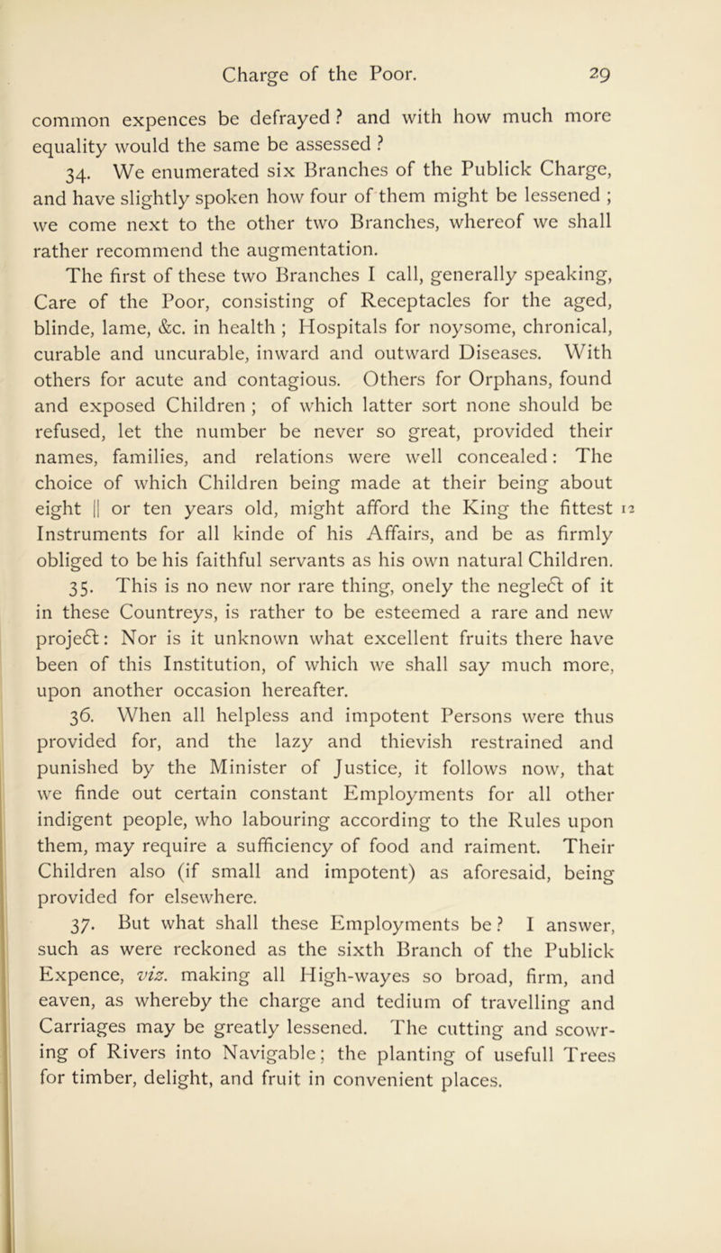 common expences be defrayed ? and with how much more equality would the same be assessed ? 34. We enumerated six Branches of the Publick Charge, and have slightly spoken how four of them might be lessened ; we come next to the other two Branches, whereof we shall rather recommend the augmentation. The first of these two Branches I call, generally speaking, Care of the Poor, consisting of Receptacles for the aged, blinde, lame, &c. in health ; Hospitals for noysome, chronical, curable and uncurable, inward and outward Diseases. With others for acute and contagious. Others for Orphans, found and exposed Children ; of which latter sort none should be refused, let the number be never so great, provided their names, families, and relations were well concealed: The choice of which Children being made at their being about eight [| or ten years old, might afford the King the fittest Instruments for all kinde of his Affairs, and be as firmly obliged to be his faithful servants as his own natural Children. 35. This is no new nor rare thing, onely the negleCt of it in these Countreys, is rather to be esteemed a rare and new projedl: Nor is it unknown what excellent fruits there have been of this Institution, of which we shall say much more, upon another occasion hereafter. 36. When all helpless and impotent Persons were thus provided for, and the lazy and thievish restrained and punished by the Minister of Justice, it follows now, that we finde out certain constant Employments for all other indigent people, who labouring according to the Rules upon them, may require a sufficiency of food and raiment. Their Children also (if small and impotent) as aforesaid, being provided for elsewhere. 37. But what shall these Employments be ? I answer, such as were reckoned as the sixth Branch of the Publick Expence, viz. making all High-wayes so broad, firm, and eaven, as whereby the charge and tedium of travelling and Carriages may be greatly lessened. The cutting and scowr- ing of Rivers into Navigable; the planting of usefull Trees for timber, delight, and fruit in convenient places.