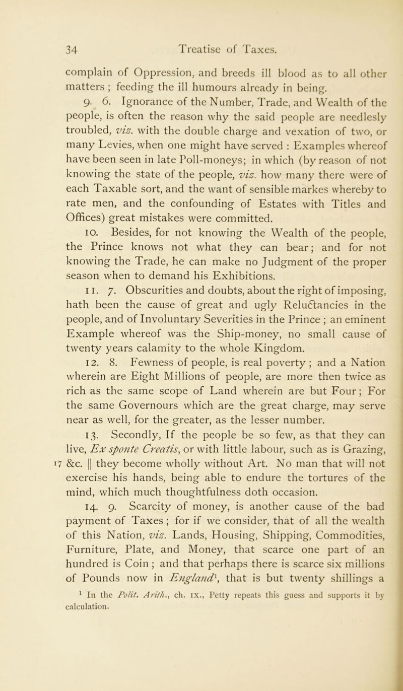 complain of Oppression, and breeds ill blood as to all other matters ; feeding the ill humours already in being. 9. 6. Ignorance of the Number, Trade, and Wealth of the people, is often the reason why the said people are needlesly troubled, viz. with the double charge and vexation of two, or many Levies, when one might have served : Examples whereof have been seen in late Poll-moneys; in which (by reason of not knowing the state of the people, viz. how many there were of each Taxable sort, and the want of sensible markes whereby to rate men, and the confounding of Estates with Titles and Offices) great mistakes were committed. 10. Besides, for not knowing the Wealth of the people, the Prince knows not what they can bear; and for not knowing the Trade, he can make no Judgment of the proper season when to demand his Exhibitions. 11. 7. Obscurities and doubts, about the right of imposing, hath been the cause of great and ugly Reludtancies in the people, and of Involuntary Severities in the Prince ; an eminent Example whereof was the Ship-money, no small cause of twenty years calamity to the whole Kingdom. 12. 8. Fewness of people, is real poverty ; and a Nation wherein are Eight Millions of people, are more then twice as rich as the same scope of Land wherein are but Four; For the same Governours which are the great charge, may serve near as well, for the greater, as the lesser number. 13. Secondly, If the people be so few, as that they can live, Ex sponte Creatis, or with little labour, such as is Grazing, 7 &c. || they become wholly without Art. No man that will not exercise his hands, being able to endure the tortures of the mind, which much thoughtfulness doth occasion. 14. 9. Scarcity of money, is another cause of the bad payment of Taxes ; for if we consider, that of all the wealth of this Nation, viz. Lands, Housing, Shipping, Commodities, Furniture, Plate, and Money, that scarce one part of an hundred is Coin; and that perhaps there is scarce six millions of Pounds now in England\ that is but twenty shillings a 1 In the Polit. Arith., ch. ix., Petty repeats this guess and supports it by calculation.