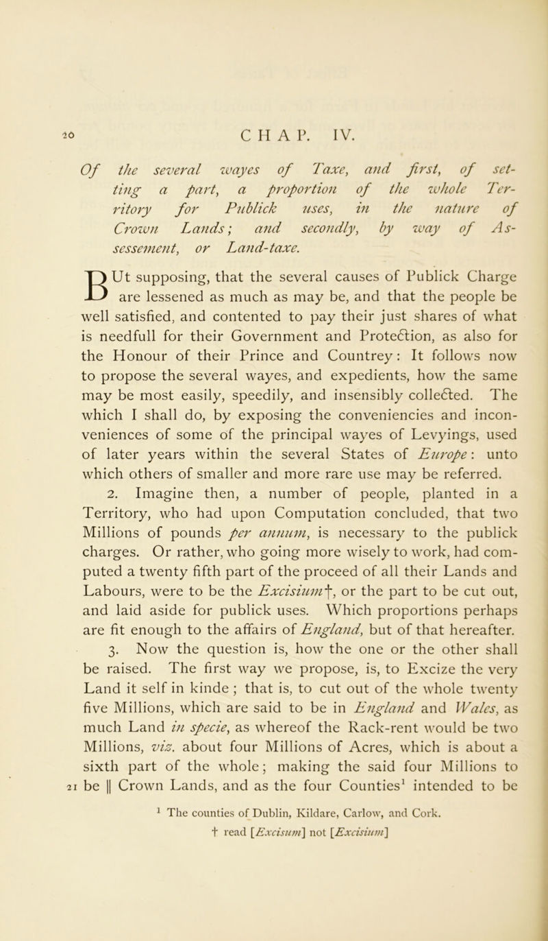 20 C H A P. IV. Of the several wayes of Taxe, and first, of set- ting a part, a proportion of the zvhole Ter- ritory for P'nblick uses, in the nature of Crown Lands; and secondly, by way of As- sessement, Land-taxe. BUt supposing, that the several causes of Publick Charge are lessened as much as may be, and that the people be well satisfied, and contented to pay their just shares of what is needfull for their Government and Protedlion, as also for the Honour of their Prince and Countrey: It follows now to propose the several wayes, and expedients, how the same may be most easily, speedily, and insensibly collected. The which I shall do, by exposing the conveniencies and incon- veniences of some of the principal wayes of Levyings, used of later years within the several States of Europe: unto which others of smaller and more rare use may be referred. 2. Imagine then, a number of people, planted in a Territory, who had upon Computation concluded, that two Millions of pounds per annum, is necessary to the publick charges. Or rather, who going more wisely to work, had com- puted a twenty fifth part of the proceed of all their Lands and Labours, were to be the Excisiumf, or the part to be cut out, and laid aside for publick uses. Which proportions perhaps are fit enough to the affairs of England, but of that hereafter. 3. Now the question is, how the one or the other shall be raised. The first way we propose, is, to Excize the very Land it self in kinde ; that is, to cut out of the whole twenty five Millions, which are said to be in England and Wales, as much Land in specie, as whereof the Rack-rent would be two Millions, viz. about four Millions of Acres, which is about a sixth part of the whole; making the said four Millions to 21 be || Crown Lands, and as the four Counties1 intended to be 1 The counties of Dublin, Kildare, Carlow, and Cork, t read [Excisum\ not [Excisium]