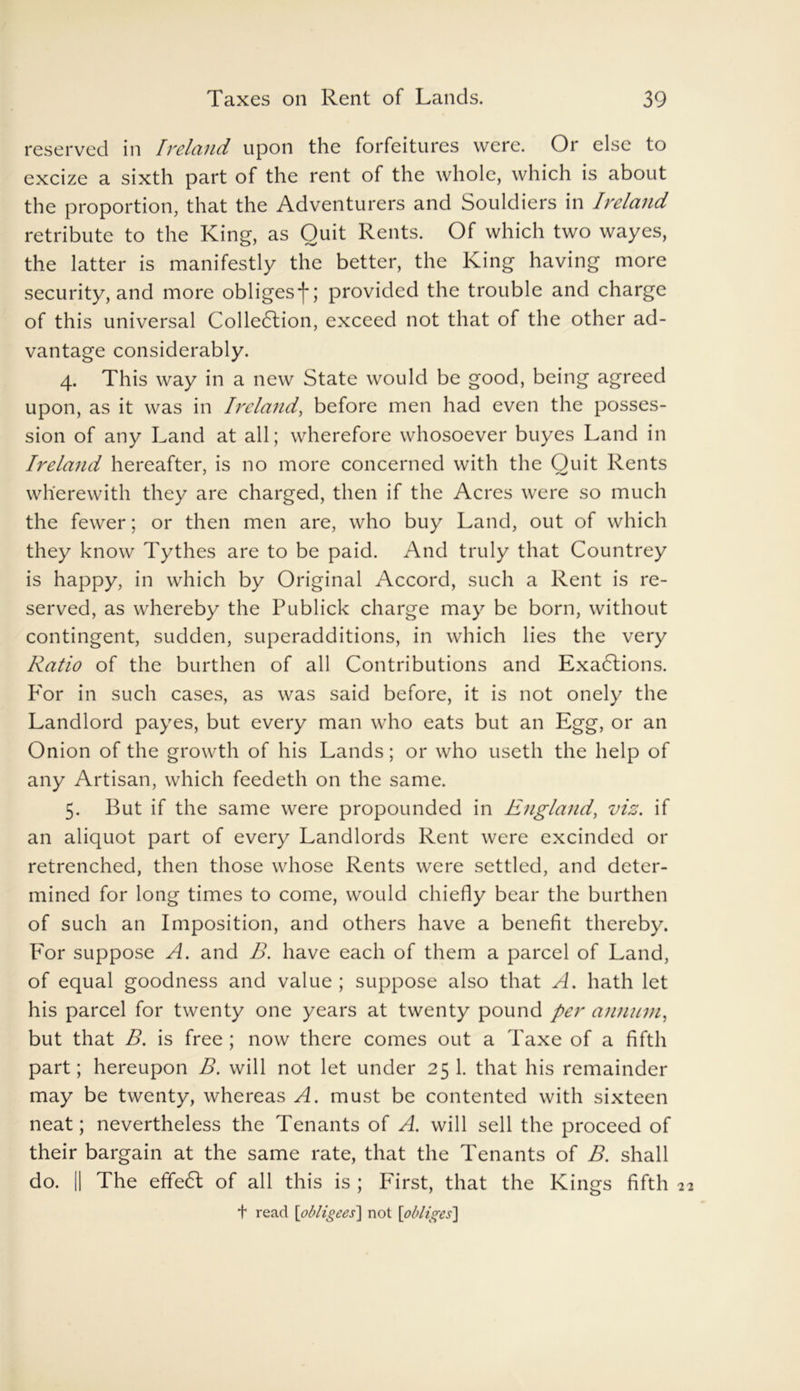 reserved in Ireland upon the forfeitures were. Or else to excize a sixth part of the rent of the whole, which is about the proportion, that the Adventurers and Souldiers in Ireland retribute to the King, as Quit Rents. Of which two wayes, the latter is manifestly the better, the King having more security, and more obliges*)*; provided the trouble and charge of this universal Collection, exceed not that of the other ad- vantage considerably. 4. This way in a new State would be good, being agreed upon, as it was in Ireland, before men had even the posses- sion of any Land at all; wherefore whosoever buyes Land in Ireland hereafter, is no more concerned with the Ouit Rents wherewith they are charged, then if the Acres were so much the fewer; or then men are, who buy Land, out of which they know Tythes are to be paid. And truly that Countrey is happy, in which by Original Accord, such a Rent is re- served, as whereby the Publick charge may be born, without contingent, sudden, superadditions, in which lies the very Ratio of the burthen of all Contributions and ExaCtions. For in such cases, as was said before, it is not onely the Landlord payes, but every man who eats but an Egg, or an Onion of the growth of his Lands; or who useth the help of any Artisan, which feedeth on the same. 5. But if the same were propounded in England, viz. if an aliquot part of every Landlords Rent were excinded or retrenched, then those whose Rents were settled, and deter- mined for long times to come, would chiefly bear the burthen of such an Imposition, and others have a benefit thereby. For suppose A. and B. have each of them a parcel of Land, of equal goodness and value ; suppose also that A. hath let his parcel for twenty one years at twenty pound per annum, but that B. is free ; now there comes out a Taxe of a fifth part; hereupon B. will not let under 25 1. that his remainder may be twenty, whereas A. must be contented with sixteen neat; nevertheless the Tenants of A. will sell the proceed of their bargain at the same rate, that the Tenants of B. shall do. || The effect of all this is ; First, that the Kings fifth t read [obligees] not [obliges]