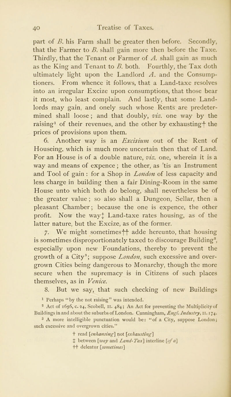 part of B. his Farm shall be greater then before. Secondly, that the Farmer to B. shall gain more then before the Taxe. Thirdly, that the Tenant or Farmer of A. shall gain as much as the King and Tenant to B. both. Fourthly, the Tax doth ultimately light upon the Landlord A. and the Consump- tioners. From whence it follows, that a Land-taxe resolves into an irregular Excize upon consumptions, that those bear it most, who least complain. And lastly, that some Land- lords may gain, and onely such whose Rents are predeter- mined shall loose ; and that doubly, viz. one way by the raising1 of their revenues, and the other by exhaustingf the prices of provisions upon them. 6. Another way is an Excisium out of the Rent of Houseing, which is much more uncertain then that of Land. For an House is of a double nature, viz. one, wherein it is a way and means of expence ; the other, as ’tis an Instrument and Tool of gain : for a Shop in London of less capacity and less charge in building then a fair Dining-Room in the same House unto which both do belong, shall nevertheless be of the greater value ; so also shall a Dungeon, Sellar, then a pleasant Chamber; because the one is expence, the other profit. Now the wayj Land-taxe rates housing, as of the latter nature, but the Excize, as of the former. 7. We might sometimesadde hereunto, that housing is sometimes disproportionately taxed to discourage Building2, especially upon new Foundations, thereby to prevent the growth of a City3; suppose London, such excessive and over- grown Cities being dangerous to Monarchy, though the more secure when the supremacy is in Citizens of such places themselves, as in Venice. 8. But we say, that such checking of new Buildings 1 Perhaps “by the not raising” was intended. 2 Act of 1656, c. 24, Scobell, II. 484; An Act for preventing the Multiplicity of Buildings in and about the suburbs of London. Cunningham, Engl. Industry, 11.174. 3 A more intelligible punctuation would be: “of a City, suppose London; such excessive and overgrown cities.” t read [enhansing] not [,exhausting] + between [way and Land-Tax] interline [ofa\ ft deleatur [.sometimes]