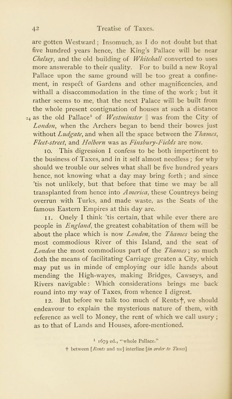 are gotten Westward ; Insomuch, as I do not doubt but that five hundred years hence, the King’s Pallace will be near Chelsey, and the old building of Whitehall converted to uses more answerable to their quality. For to build a new Royal Pallace upon the same ground will be too great a confine- ment, in respedt of Gardens and other magnificencies, and withall a disaccommodation in the time of the work ; but it rather seems to me, that the next Palace will be built from the whole present contignation of houses at such a distance as the old Pallace1 of Westminster || was from the City of London, when the Archers began to bend their bowes just without Ludgate, and when all the space between the Thames, Fleet-street, and Holborn was as Finsbnry-Fields are now. io. This digression I confess to be both impertinent to the business of Taxes, and in it self almost needless ; for why should we trouble our selves what shall be five hundred years hence, not knowing what a day may bring forth ; and since ’tis not unlikely, but that before that time we may be all transplanted from hence into America, these Countreys being overrun with Turks, and made waste, as the Seats of the famous Eastern Empires at this day are. n. Onely I think ’tis certain, that while ever there are people in England, the greatest cohabitation of them will be about the place which is now London, the Thames being the most commodious River of this Island, and the seat of London the most commodious part of the Thames; so much doth the means of facilitating Carriage greaten a City, which may put us in minde of employing our idle hands about mending the High-wayes, making Bridges, Cawseys, and Rivers navigable: Which considerations brings me back round into my way of Taxes, from whence I digrest. 12. But before we talk too much of Rents*)-, we should endeavour to explain the mysterious nature of them, with reference as well to Money, the rent of which we call usury ; as to that of Lands and Houses, afore-mentioned. 1 1679 ecR “whole Pallace.” + between \Rents and we] interline \in order to Taxes\