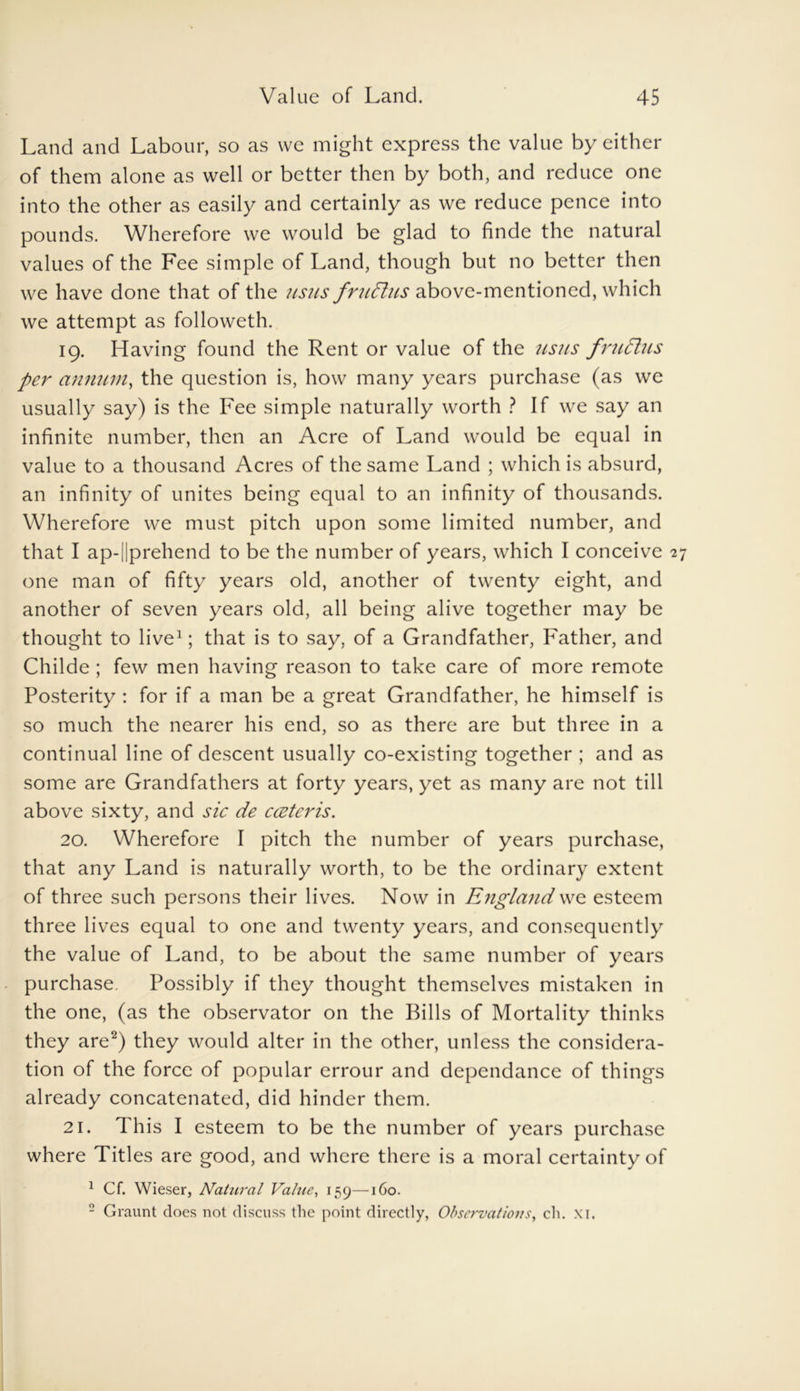 Land and Labour, so as we might express the value by either of them alone as well or better then by both, and reduce one into the other as easily and certainly as we reduce pence into pounds. Wherefore we would be glad to finde the natural values of the Fee simple of Land, though but no better then we have done that of the usus frudlus above-mentioned, which we attempt as followeth. 19. Having found the Rent or value of the usus frudtus per annum, the question is, how many years purchase (as we usually say) is the Fee simple naturally worth ? If we say an infinite number, then an Acre of Land would be equal in value to a thousand Acres of the same Land ; which is absurd, an infinity of unites being equal to an infinity of thousands. Wherefore we must pitch upon some limited number, and that I ap-||prehend to be the number of years, which I conceive 2 one man of fifty years old, another of twenty eight, and another of seven years old, all being alive together may be thought to live1; that is to say, of a Grandfather, Father, and Childe ; few men having reason to take care of more remote Posterity : for if a man be a great Grandfather, he himself is so much the nearer his end, so as there are but three in a continual line of descent usually co-existing together ; and as some are Grandfathers at forty years, yet as many are not till above sixty, and sic de cceteris. 20. Wherefore I pitch the number of years purchase, that any Land is naturally worth, to be the ordinary extent of three such persons their lives. Now in England we esteem three lives equal to one and twenty years, and consequently the value of Land, to be about the same number of years purchase. Possibly if they thought themselves mistaken in the one, (as the observator on the Bills of Mortality thinks they are2) they would alter in the other, unless the considera- tion of the force of popular errour and dependance of things already concatenated, did hinder them. 21. This I esteem to be the number of years purchase where Titles are good, and where there is a moral certainty of 1 Cf. Wieser, Natural Value, 159—160. 2 Graunt does not discuss the point directly, Observations, ch. xi.