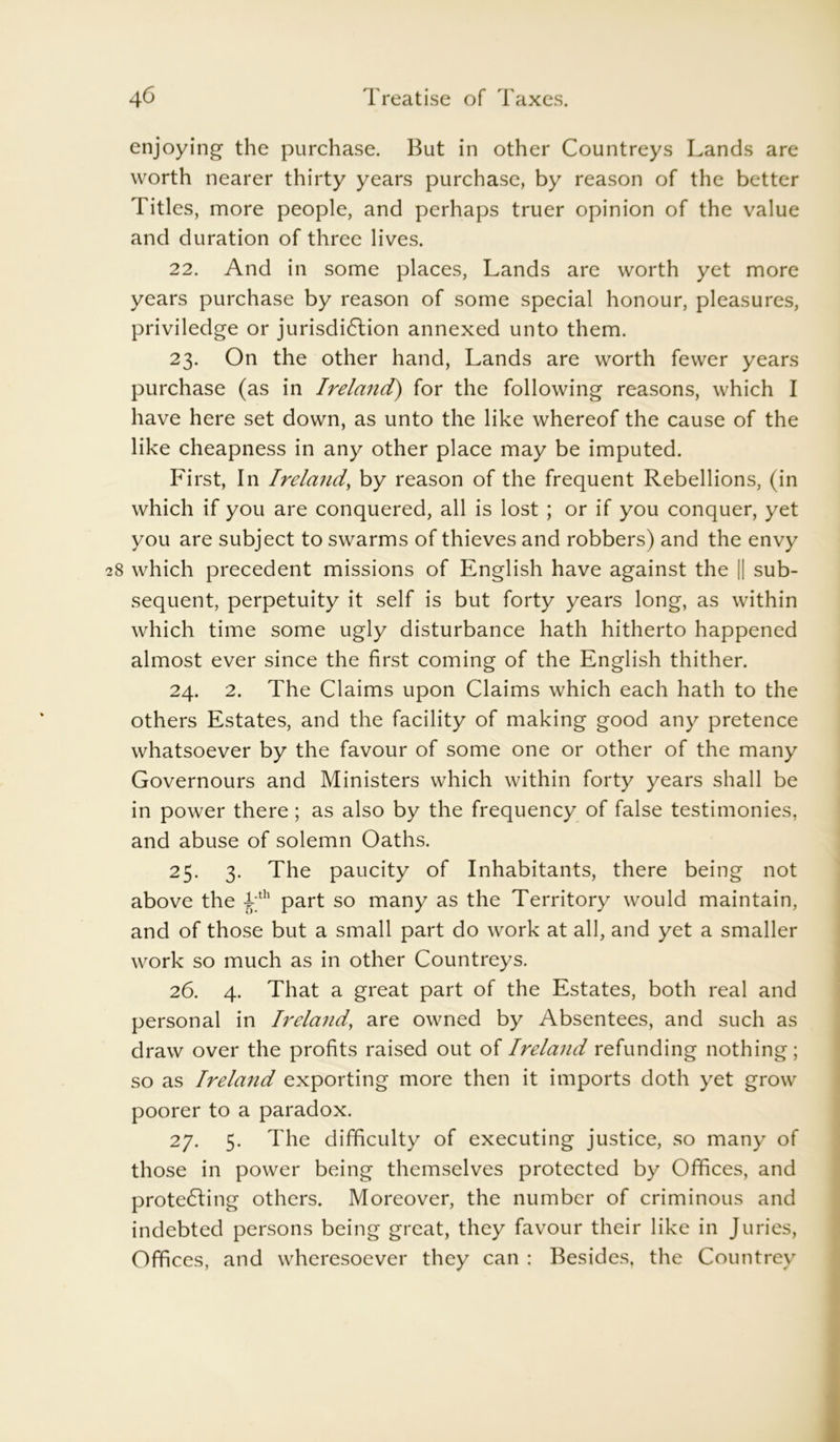 enjoying the purchase. But in other Countreys Lands are worth nearer thirty years purchase, by reason of the better Titles, more people, and perhaps truer opinion of the value and duration of three lives. 22. And in some places, Lands are worth yet more years purchase by reason of some special honour, pleasures, priviledge or jurisdiction annexed unto them. 23. On the other hand, Lands are worth fewer years purchase (as in Ireland) for the following reasons, which I have here set down, as unto the like whereof the cause of the like cheapness in any other place may be imputed. First, In Ireland, by reason of the frequent Rebellions, (in which if you are conquered, all is lost ; or if you conquer, yet you are subject to swarms of thieves and robbers) and the envy 8 which precedent missions of English have against the || sub- sequent, perpetuity it self is but forty years long, as within which time some ugly disturbance hath hitherto happened almost ever since the first coming of the English thither. 24. 2. The Claims upon Claims which each hath to the others Estates, and the facility of making good any pretence whatsoever by the favour of some one or other of the many Governours and Ministers which within forty years shall be in power there; as also by the frequency of false testimonies, and abuse of solemn Oaths. 25. 3. The paucity of Inhabitants, there being not above the i;th part so many as the Territory would maintain, and of those but a small part do work at all, and yet a smaller work so much as in other Countreys. 26. 4. That a great part of the Estates, both real and personal in Ireland, are owned by Absentees, and such as draw over the profits raised out of Ireland refunding nothing; so as Ireland exporting more then it imports doth yet grow poorer to a paradox. 27. 5. The difficulty of executing justice, so many of those in power being themselves protected by Offices, and protecting others. Moreover, the number of criminous and indebted persons being great, they favour their like in Juries, Offices, and wheresoever they can : Besides, the Countrey