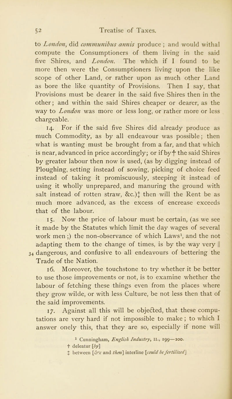 to London, did communibus annis produce ; and would withal compute the Consumptioners of them living in the said five Shires, and London, The which if I found to be more then were the Consumptioners living upon the like scope of other Land, or rather upon as much other Land as bore the like quantity of Provisions. Then I say, that Provisions must be dearer in the said five Shires then in the other; and within the said Shires cheaper or dearer, as the way to London was more or less long, or rather more or less chargeable. 14. For if the said five Shires did already produce as much Commodity, as by all endeavour was possible; then what is wanting must be brought from a far, and that which is near, advanced in price accordingly; or if by*)* the said Shires by greater labour then now is used, (as by digging instead of Ploughing, setting instead of sowing, picking of choice feed instead of taking it promiscuously, steeping it instead of using it wholly unprepared, and manuring the ground with salt instead of rotten straw, &c.)J then will the Rent be as much more advanced, as the excess of encrease exceeds that of the labour. 15. Now the price of labour must be certain, (as we see it made by the Statutes which limit the day wages of several work men ;) the non-observance of which Laws1, and the not adapting them to the change of times, is by the way very || 34 dangerous, and confusive to all endeavours of bettering the Trade of the Nation. 16. Moreover, the touchstone to try whether it be better to use those improvements or not, is to examine whether the labour of fetching these things even from the places where they grow wilde, or with less Culture, be not less then that of the said improvements. 17. Against all this will be objected, that these compu- tations are very hard if not impossible to make ; to which I answer onely this, that they are so, especially if none will 1 Cunningham, English Industry, 11., 199—200. t deleatur [by] £ between [drY and then] interline [could be fertilizedJ