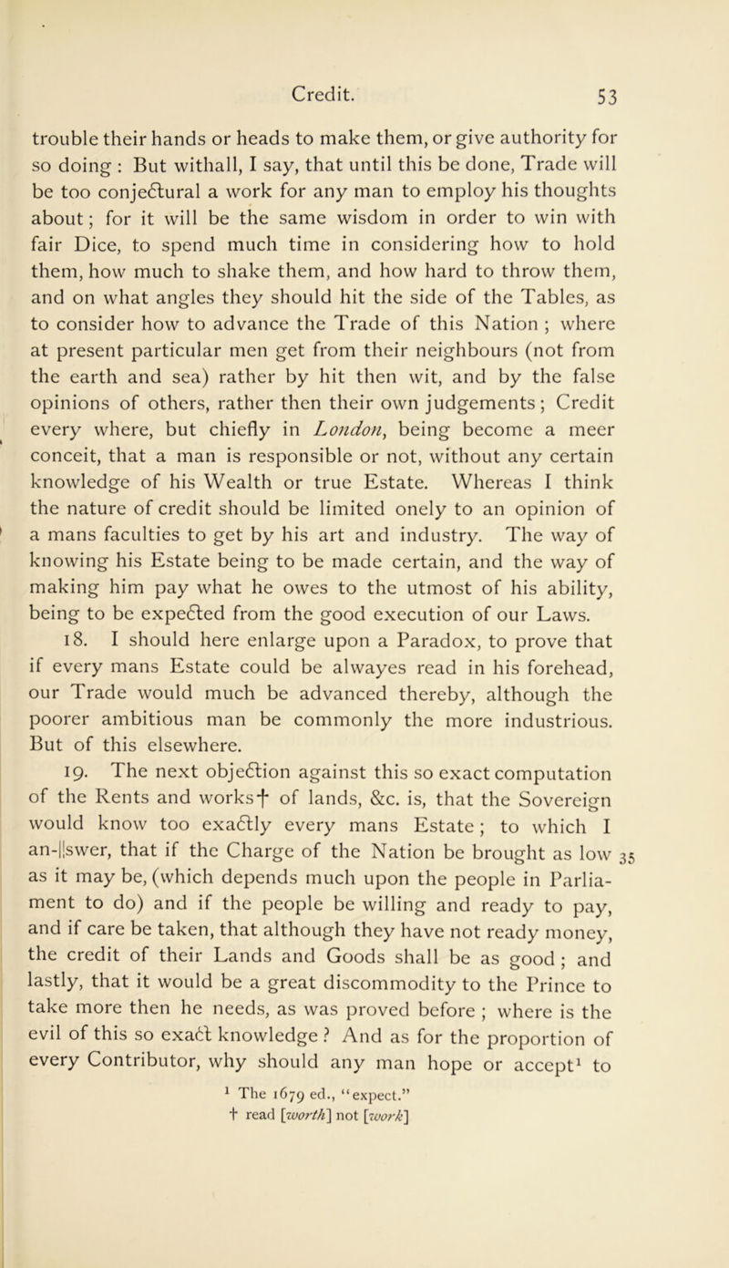 trouble their hands or heads to make them, or give authority for so doing : But withall, I say, that until this be done, Trade will be too conjedlural a work for any man to employ his thoughts about; for it will be the same wisdom in order to win with fair Dice, to spend much time in considering how to hold them, how much to shake them, and how hard to throw them, and on what angles they should hit the side of the Tables, as to consider how to advance the Trade of this Nation ; where at present particular men get from their neighbours (not from the earth and sea) rather by hit then wit, and by the false opinions of others, rather then their own judgements; Credit every where, but chiefly in London, being become a meer conceit, that a man is responsible or not, without any certain knowledge of his Wealth or true Estate. Whereas I think the nature of credit should be limited onely to an opinion of a mans faculties to get by his art and industry. The way of knowing his Estate being to be made certain, and the way of making him pay what he owes to the utmost of his ability, being to be expected from the good execution of our Laws. 18. I should here enlarge upon a Paradox, to prove that if every mans Estate could be alwayes read in his forehead, our Trade would much be advanced thereby, although the poorer ambitious man be commonly the more industrious. But of this elsewhere. 19. The next objection against this so exact computation of the Rents and worksf of lands, &c. is, that the Sovereign would know too exadlly every mans Estate; to which I an-|!swer, that if the Charge of the Nation be brought as low 35 as it may be, (which depends much upon the people in Parlia- ment to do) and if the people be willing and ready to pay, and if care be taken, that although they have not ready money, the credit of their Lands and Goods shall be as good ; and lastly, that it would be a great discommodity to the Prince to take more then he needs, as was proved before ; where is the evil of this so exacT knowledge ? And as for the proportion of every Contributor, why should any man hope or accept1 to 1 The 1679 e(L “expect.” t read \worth) not [work]