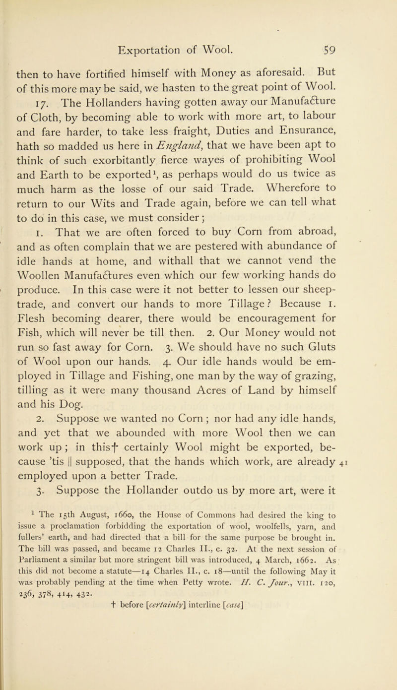 then to have fortified himself with Money as aforesaid. But of this more may be said, we hasten to the great point of Wool. 17. The Hollanders having gotten away our Manufacture of Cloth, by becoming able to work with more art, to labour and fare harder, to take less fraight, Duties and Ensurance, hath so madded us here in England, that we have been apt to think of such exorbitantly fierce wayes of prohibiting Wool and Earth to be exported1, as perhaps would do us twice as much harm as the losse of our said 1 rade. W herefore to return to our Wits and Trade again, before we can tell what to do in this case, we must consider; 1. That we are often forced to buy Corn from abroad, and as often complain that we are pestered with abundance of idle hands at home, and withall that we cannot vend the Woollen Manufactures even which our few working hands do produce. In this case were it not better to lessen our sheep- trade, and convert our hands to more Tillage? Because 1. Flesh becoming dearer, there would be encouragement for % Fish, which will never be till then. 2. Our Money would not run so fast away for Corn. 3. We should have no such Gluts of Wool upon our hands. 4. Our idle hands would be em- ployed in Tillage and Fishing, one man by the way of grazing, tilling as it were many thousand Acres of Land by himself and his Dog. 2. Suppose we wanted no Corn ; nor had any idle hands, and yet that we abounded with more Wool then we can work up ; in thisf certainly Wool might be exported, be- cause ’tis [| supposed, that the hands which work, are already employed upon a better Trade. 3. Suppose the Hollander outdo us by more art, were it 1 The 15th August, 1660, the House of Commons had desired the king to issue a proclamation forbidding the exportation of wool, woolfells, yarn, and fullers’ earth, and had directed that a bill for the same purpose be brought in. The bill was passed, and became 12 Charles II., c. 32. At the next session of Parliament a similar but more stringent bill was introduced, 4 March, 1662. As this did not become a statute—14 Charles II., c. 18—until the following May it was probably pending at the time when Petty wrote. //. C. Jour., vm. 120, 236, 37«» 4r4> 432* t before \certaiulv\ interline [case]
