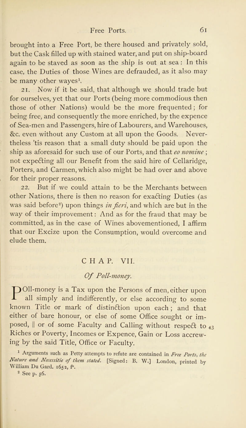 brought into a Free Port, be there housed and privately sold, but the Cask filled up with stained water, and put on ship-board again to be staved as soon as the ship is out at sea : In this case, the Duties of those Wines are defrauded, as it also may be many other wayes1. 21. Now if it be said, that although we should trade but for ourselves, yet that our Ports (being more commodious then those of other Nations) would be the more frequented ; for being free, and consequently the more enriched, by the expence of Sea-men and Passengers, hire of Labourers, and Warehouses, &c. even without any Custom at all upon the Goods. Never- theless ’tis reason that a small duty should be paid upon the ship as aforesaid for such use of our Ports, and that eo nomine ; not expecting all our Benefit from the said hire of Cellaridge, Porters, and Carmen, which also might be had over and above , for their proper reasons. 22. But if we could attain to be the Merchants between other Nations, there is then no reason for exacting Duties (as was said before2) upon things in fieri, and which are but in the way of their improvement: And as for the fraud that may be committed, as in the case of Wines abovementioned, I affirm that our Excize upon the Consumption, would overcome and elude them. Oil-money is a Tax upon the Persons of men, either upon all simply and indifferently, or else according to some known Title or mark of distindlion upon each ; and that either of bare honour, or else of some Office sought or im- posed, || or of some Faculty and Calling without respedl to 43 Riches or Poverty, Incomes or Expence, Gain or Loss accrew- ing by the said Title, Office or Faculty. 1 Arguments such as Petty attempts to refute are contained in Free Ports, the Nature and Necessitie of the?n stated. [Signed: B. W.] London, printed by William Du Gard. 1652, f°. 2 See p. 56. CHAP. VII. Of Poll-money.