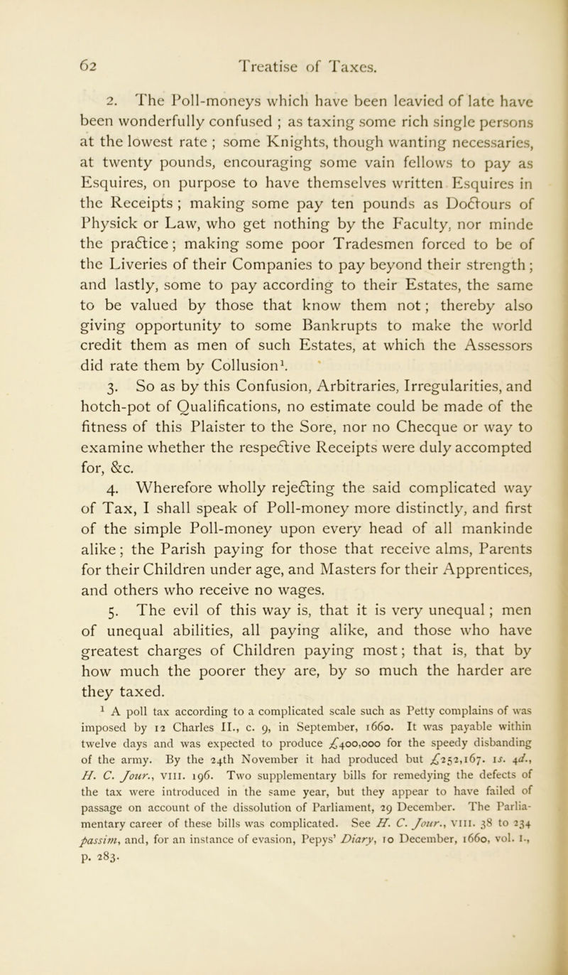 2. The Poll-moneys which have been leavied of late have been wonderfully confused ; as taxing some rich single persons at the lowest rate ; some Knights, though wanting necessaries, at twenty pounds, encouraging some vain fellows to pay as Esquires, on purpose to have themselves written Esquires in the Receipts ; making some pay ten pounds as Do6fours of Physick or Law, who get nothing by the Faculty, nor minde the practice; making some poor Tradesmen forced to be of the Liveries of their Companies to pay beyond their strength ; and lastly, some to pay according to their Estates, the same to be valued by those that know them not; thereby also giving opportunity to some Bankrupts to make the world credit them as men of such Estates, at which the Assessors did rate them by Collusion1. 3. So as by this Confusion, Arbitrages, Irregularities, and hotch-pot of Qualifications, no estimate could be made of the fitness of this Plaister to the Sore, nor no Checque or way to examine whether the respective Receipts were duly accompted for, &c. 4. Wherefore wholly rejecting the said complicated way of Tax, I shall speak of Poll-money more distinctly, and first of the simple Poll-money upon every head of all mankinde alike; the Parish paying for those that receive alms, Parents for their Children under age, and Masters for their Apprentices, and others who receive no wages. 5. The evil of this way is, that it is very unequal; men of unequal abilities, all paying alike, and those who have greatest charges of Children paying most; that is, that by how much the poorer they are, by so much the harder are they taxed. 1 A poll tax according to a complicated scale such as Petty complains of was imposed by 12 Charles II., c. 9, in September, 1660. It was payable within twelve days and was expected to produce ^400,000 for the speedy disbanding of the army. By the 24th November it had produced but ,£252,167. ij. 4d., H. C. Jour., viii. 196. Two supplementary bills for remedying the defects of the tax were introduced in the same year, but they appear to have failed of passage on account of the dissolution of Parliament, 29 December. The Parlia- mentary career of these bills was complicated. See H. C. Jour., viii. 38 to 234 passi?7i, and, for an instance of evasion, Pepys’ Diary, 10 December, 1660, vol. I., p. 283.