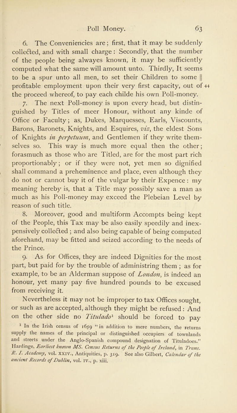6. The Conveniencies are; first, that it may be suddenly collected, and with small charge : Secondly, that the number of the people being alwayes known, it may be sufficiently computed what the same will amount unto. Thirdly, It seems to be a spur unto all men, to set their Children to some || profitable employment upon their very first capacity, out of the proceed whereof, to pay each cliilde his own Poll-money. 7. The next Poll-money is upon every head, but distin- guished by Titles of meer Honour, without any kinde of Office or Faculty; as, Dukes, Marquesses, Earls, Viscounts, Barons, Baronets, Knights, and Esquires, viz, the eldest Sons of Knights in perpetuum, and Gentlemen if they write them- selves so. This way is much more equal then the other; forasmuch as those who are Titled, are for the most part rich proportionably; or if they were not, yet men so dignified shall command a preheminence and place, even although they do not or cannot buy it of the vulgar by their Expence : my meaning hereby is, that a Title may possibly save a man as much as his Poll-money may exceed the Plebeian Level by reason of such title. 8. Moreover, good and multiform Accompts being kept of the People, this Tax may be also easily speedily and inex- pensively collected ; and also being capable of being computed aforehand, may be fitted and seized according to the needs of the Prince. 9. As for Offices, they are indeed Dignities for the most part, but paid for by the trouble of administring them ; as for example, to be an Alderman suppose of London, is indeed an honour, yet many pay five hundred pounds to be excused from receiving it. Nevertheless it may not be improper to tax Offices sought, or such as are accepted, although they might be refused : And on the other side no Titulado1 should be forced to pay 1 In the Irish census of 1659 “ >n addition to mere numbers, the returns supply the names of the principal or distinguished occupiers of townlands and streets under the Anglo-Spanish compound designation of Tituladoes.” Hardinge, Earliest known MS. Census Returns of the People of Ireland, in Trans. R. I. Academy, vol. xxiv., Antiquities, p. 319. See also Gilbert, Calendar of the ancient Records of Dublin, vol. IV., p. xiii.